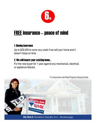 6th 
FREE insurance – peace of mind 1. Closing insurance 
Up to $25,000 to cover any costs if we sell your home and it doesn’t close on time. 
2. We will insure your existing home… 
For the new buyer for 1 year against any mechanical, electrical, or appliance failures. 
*In Conjunction with Real Property Closing Centre  