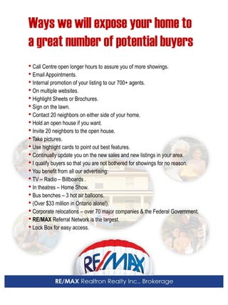Ways we will expose your home to 
a great number of potential buyers 
• Call Centre open longer hours to assure you of more showings. 
• Email Appointments. 
• Internal promotion of your listing to our 700+ agents. 
• On multiple websites. 
• Highlight Sheets or Brochures. 
• Sign on the lawn. 
• Contact 20 neighbors on either side of your home. 
• Hold an open house if you want. 
• Invite 20 neighbors to the open house. 
• Take pictures. 
• Use highlight cards to point out best features. 
• Continually update you on the new sales and new listings in your area. 
• I qualify buyers so that you are not bothered for showings for no reason. 
• You benefit from all our advertising: 
• TV – Radio – Billboards . 
• In theatres – Home Show. 
• Bus benches – 3 hot air balloons. 
• (Over $33 million in Ontario alone!). 
• Corporate relocations – over 70 major companies & the Federal Government. 
• RE/MAX Referral Network is the largest. 
• Lock Box for easy access.  