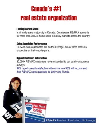 Canada's #1 
real estate organization 
Leading Market Share 
in virtually every major city in Canada. On average, RE/MAX accounts 
for more than 30% of home sales in 63 key markets across the country. 
Sales Associates Performance 
RE/MAX sales associates are on the average, two or three times as 
productive as their counterparts. 
Highest Customer Satisfaction 
30,000+ RE/MAX customers have responded to our quality assurance 
surveys: 
94% report overall satisfaction with our service 96% will recommend 
their RE/MAX sales associate to family and friends. 
 