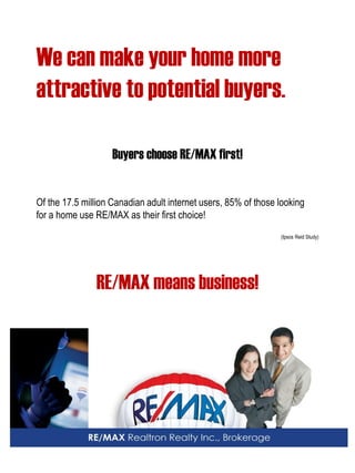 We can make your home more attractive to potential buyers. 
Buyers choose RE/MAX first! 
Of the 17.5 million Canadian adult internet users, 85% of those looking 
for a home use RE/MAX as their first choice! 
(Ipsos Reid Study) 
RE/MAX means business! 
 