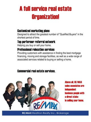 A full service real estate 
Organization! 
Customized marketing plans 
Designed to attract the greatest number of "Qualified Buyers" in the shortest period of time. 
Top performer referral network 
Helping you buy or sell your home. 
Professional relocation services 
Providing customers with assistance in finding the best mortgage 
financing, moving and storage facilities, as well as a wide range of associated services related to buying or selling a home. 
Commercial real estate services. 
Above all, RE/MAX sales associates are independent 
business people with 
a direct stake 
in selling your home. 
 