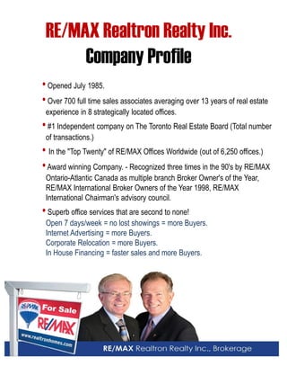 RE/MAX Realtron Realty Inc. 
Company Profile 
• Opened July 1985. 
• Over 700 full time sales associates averaging over 13 years of real estate 
experience in 8 strategically located offices. 
• #1 Independent company on The Toronto Real Estate Board (Total number of transactions.) 
• In the "Top Twenty" of RE/MAX Offices Worldwide (out of 6,250 offices.) 
• Award winning Company. - Recognized three times in the 90's by RE/MAX 
Ontario-Atlantic Canada as multiple branch Broker Owner's of the Year, 
RE/MAX International Broker Owners of the Year 1998, RE/MAX International Chairman's advisory council. 
• Superb office services that are second to none! 
Open 7 days/week = no lost showings = more Buyers. 
Internet Advertising = more Buyers. 
Corporate Relocation = more Buyers. 
In House Financing = faster sales and more Buyers. 
 