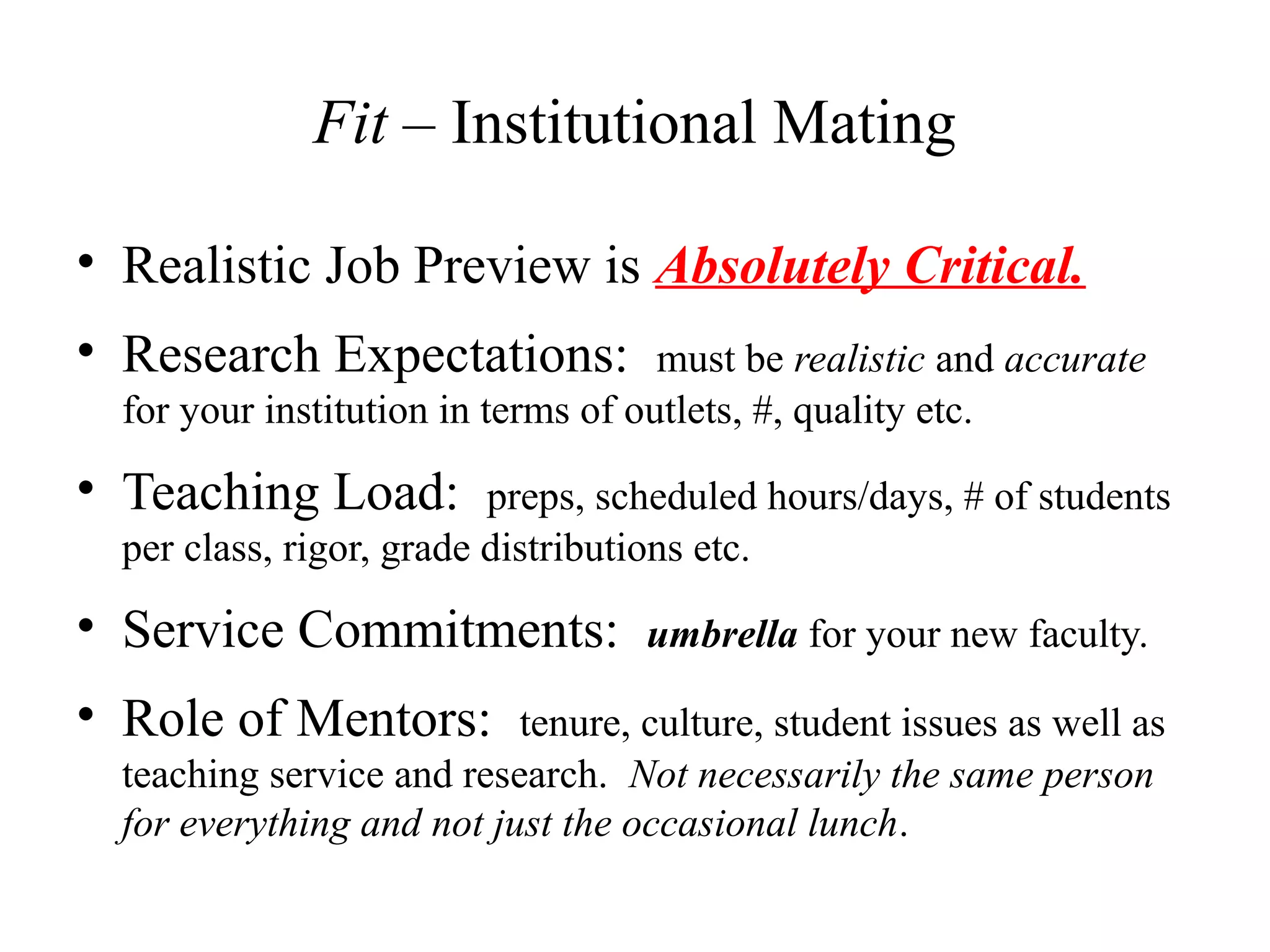 Fit – Institutional Mating
• Realistic Job Preview is Absolutely Critical.
• Research Expectations: must be realistic and accurate
for your institution in terms of outlets, #, quality etc.
• Teaching Load: preps, scheduled hours/days, # of students
per class, rigor, grade distributions etc.
• Service Commitments: umbrella for your new faculty.
• Role of Mentors: tenure, culture, student issues as well as
teaching service and research. Not necessarily the same person
for everything and not just the occasional lunch.
 