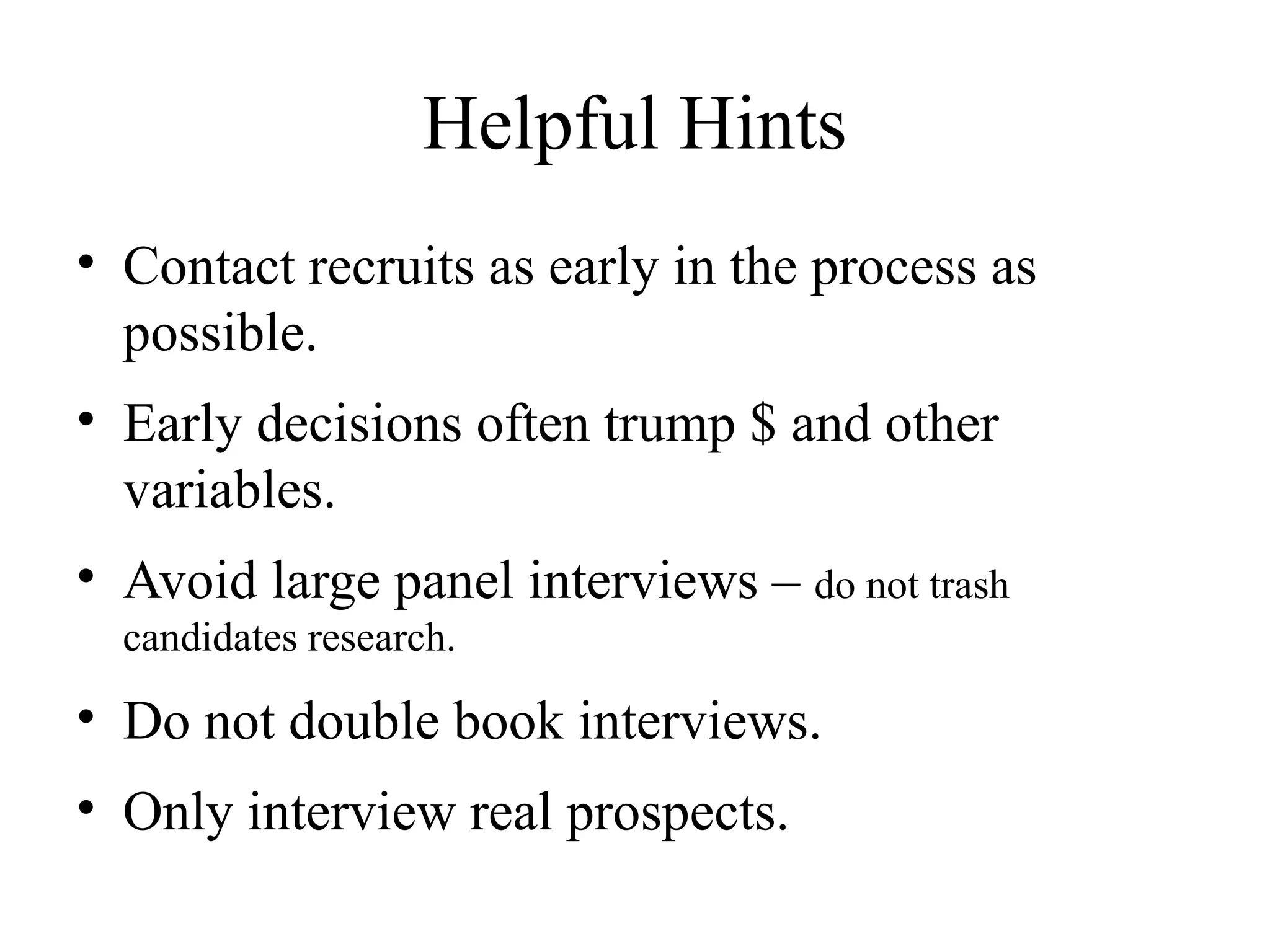 Helpful Hints
• Contact recruits as early in the process as
possible.
• Early decisions often trump $ and other
variables.
• Avoid large panel interviews – do not trash
candidates research.
• Do not double book interviews.
• Only interview real prospects.
 