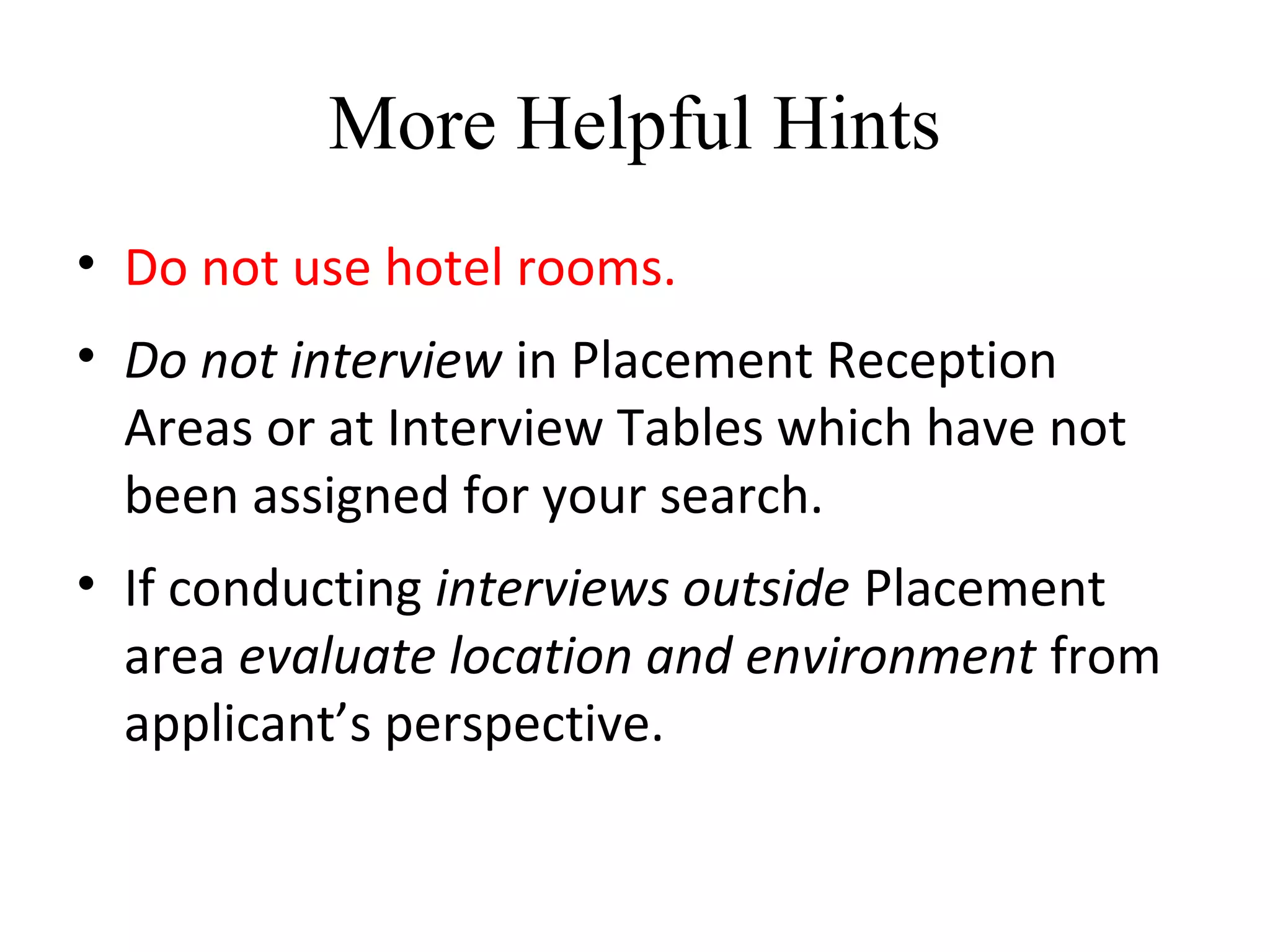 More Helpful Hints
• Do not use hotel rooms.
• Do not interview in Placement Reception
Areas or at Interview Tables which have not
been assigned for your search.
• If conducting interviews outside Placement
area evaluate location and environment from
applicant’s perspective.
 