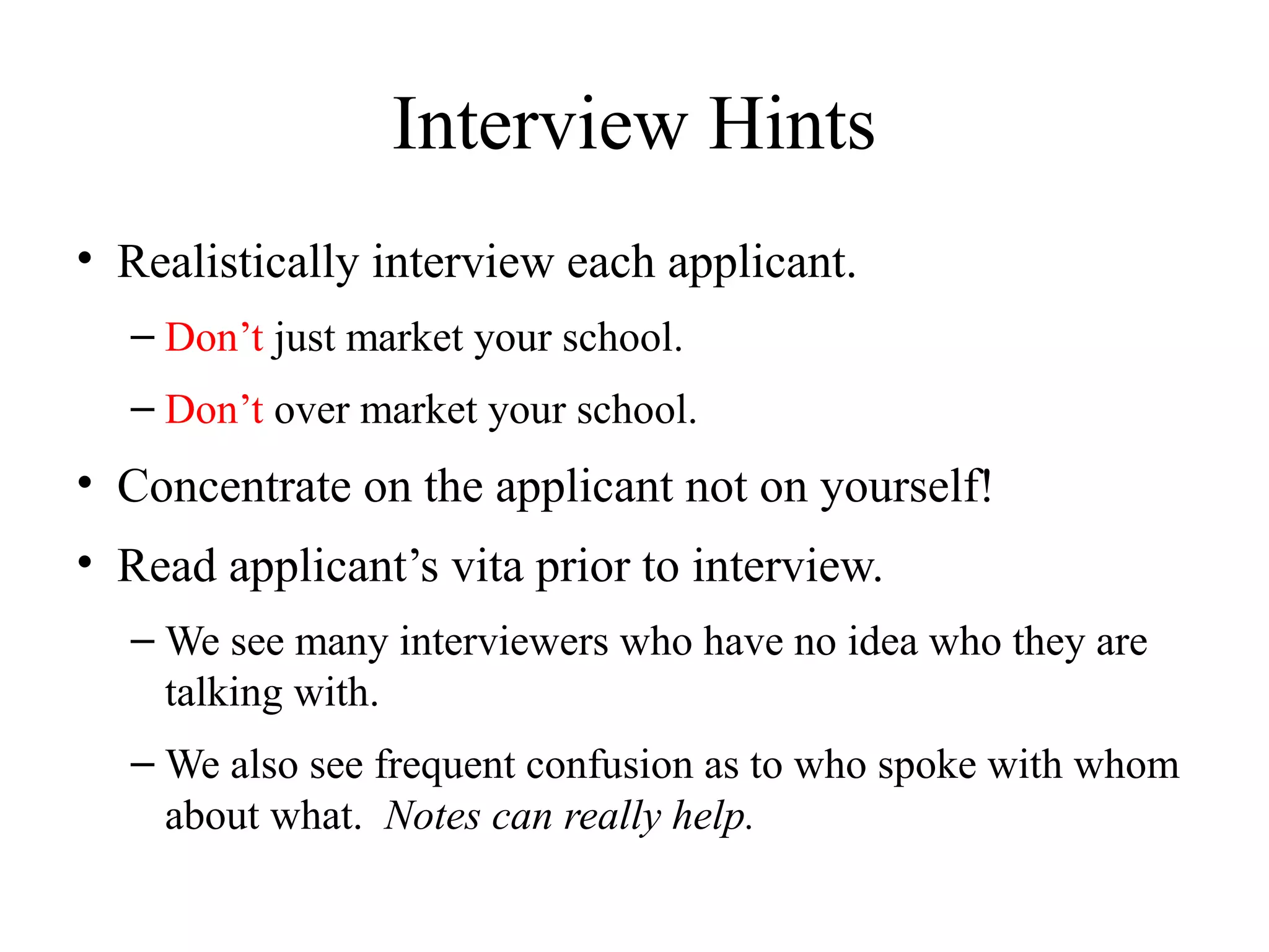 Interview Hints
• Realistically interview each applicant.
– Don’t just market your school.
– Don’t over market your school.
• Concentrate on the applicant not on yourself!
• Read applicant’s vita prior to interview.
– We see many interviewers who have no idea who they are
talking with.
– We also see frequent confusion as to who spoke with whom
about what. Notes can really help.
 