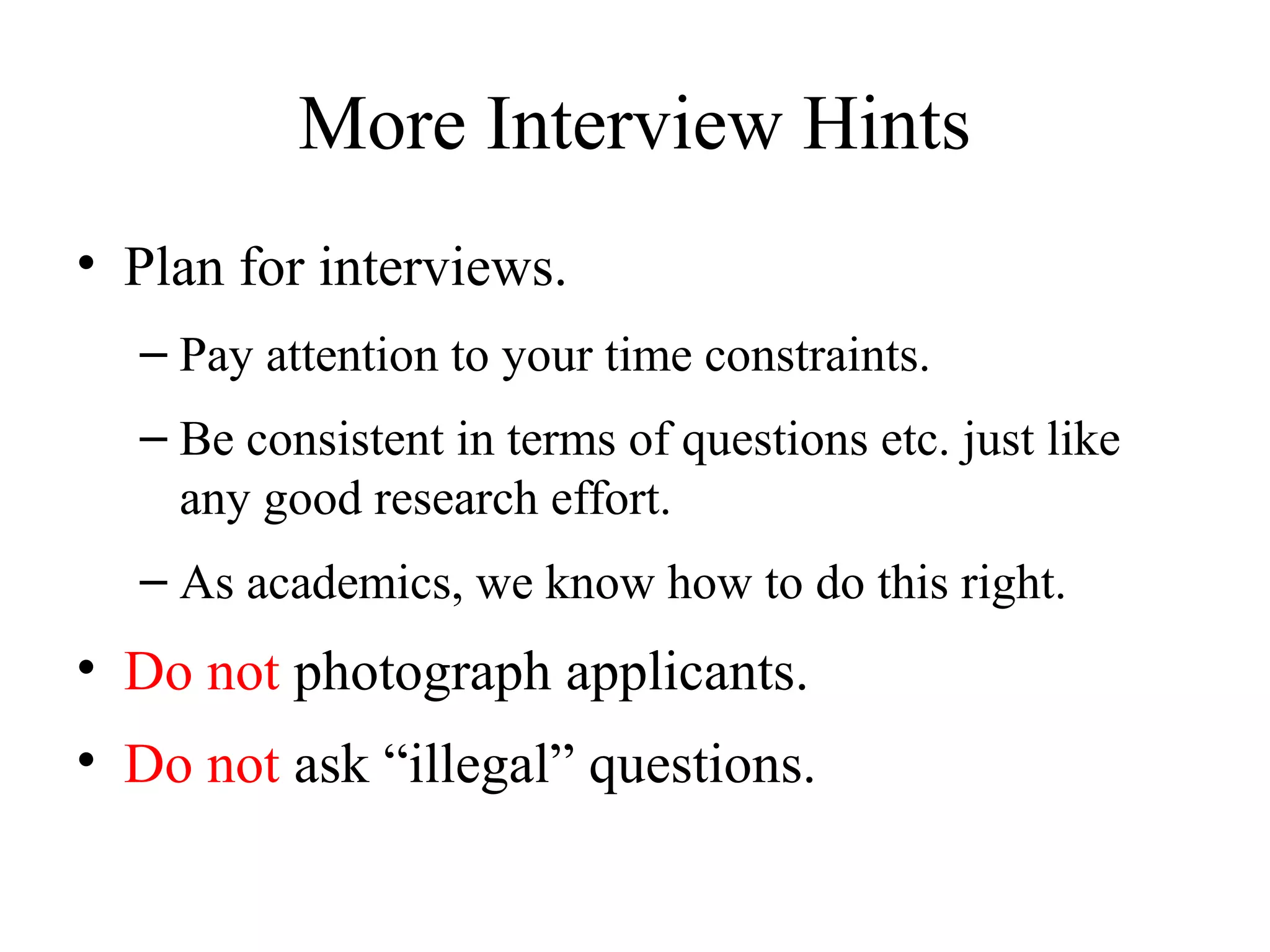 More Interview Hints
• Plan for interviews.
– Pay attention to your time constraints.
– Be consistent in terms of questions etc. just like
any good research effort.
– As academics, we know how to do this right.
• Do not photograph applicants.
• Do not ask “illegal” questions.
 