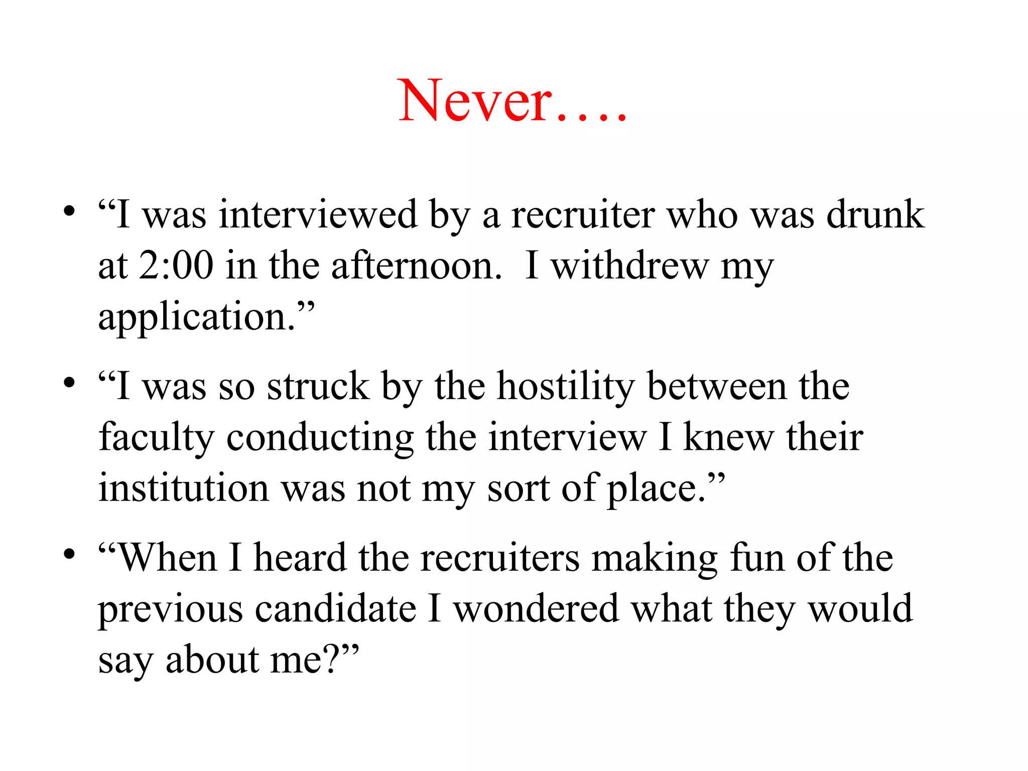 Never….
• “I was interviewed by a recruiter who was drunk
at 2:00 in the afternoon. I withdrew my
application.”
• “I was so struck by the hostility between the
faculty conducting the interview I knew their
institution was not my sort of place.”
• “When I heard the recruiters making fun of the
previous candidate I wondered what they would
say about me?”
 