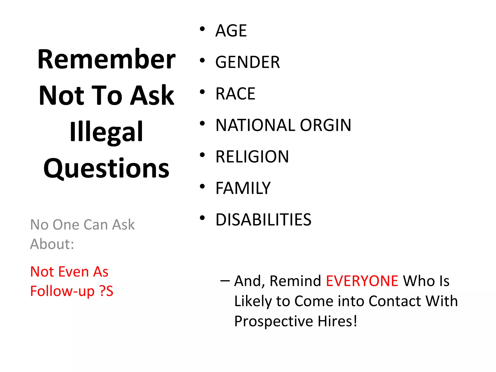 Remember
Not To Ask
Illegal
Questions
• AGE
• GENDER
• RACE
• NATIONAL ORGIN
• RELIGION
• FAMILY
• DISABILITIES
– And, Remind EVERYONE Who Is
Likely to Come into Contact With
Prospective Hires!
No One Can Ask
About:
Not Even As
Follow-up ?S
 