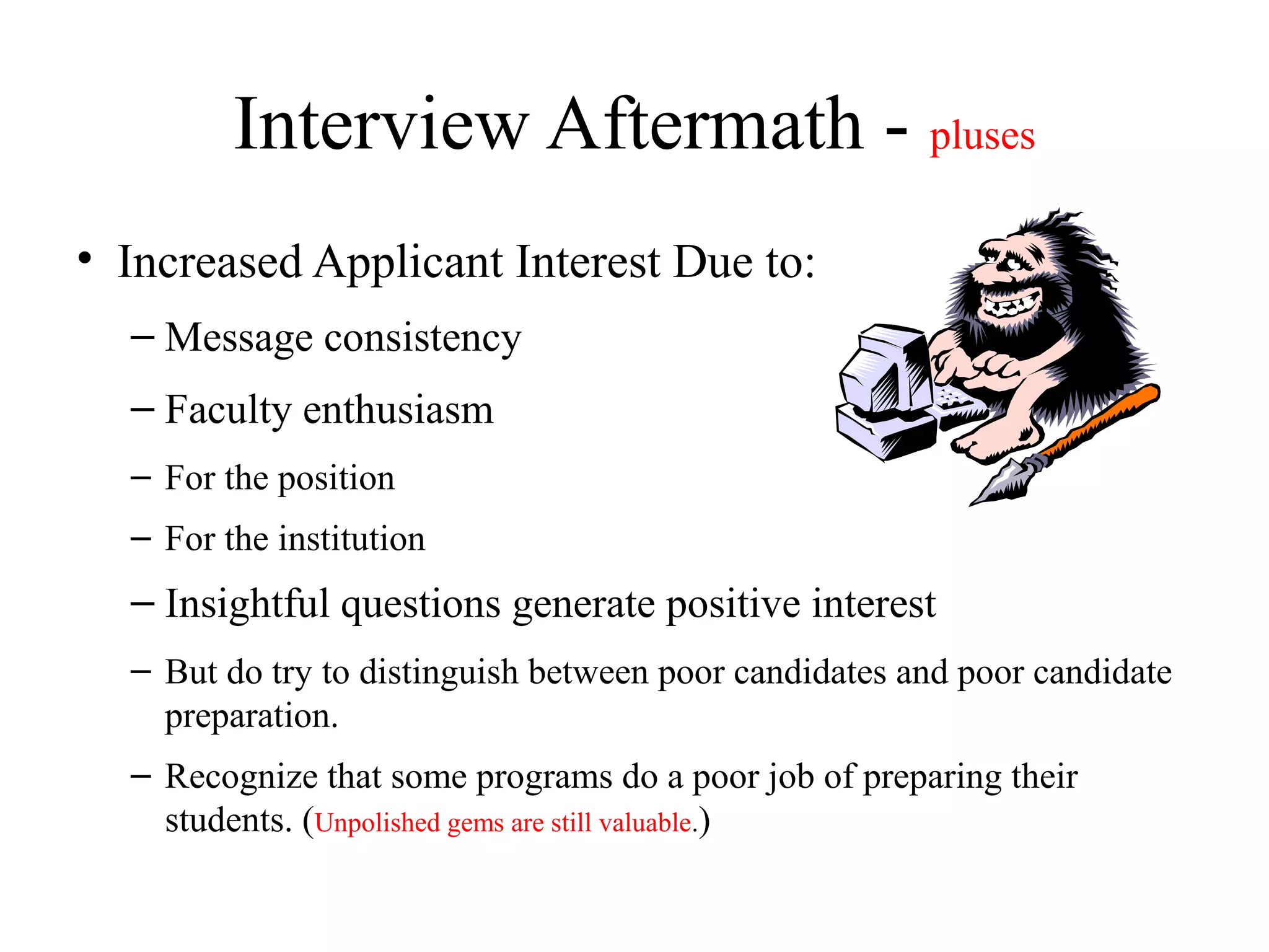 Interview Aftermath - pluses
• Increased Applicant Interest Due to:
– Message consistency
– Faculty enthusiasm
– For the position
– For the institution
– Insightful questions generate positive interest
– But do try to distinguish between poor candidates and poor candidate
preparation.
– Recognize that some programs do a poor job of preparing their
students. (Unpolished gems are still valuable.)
 