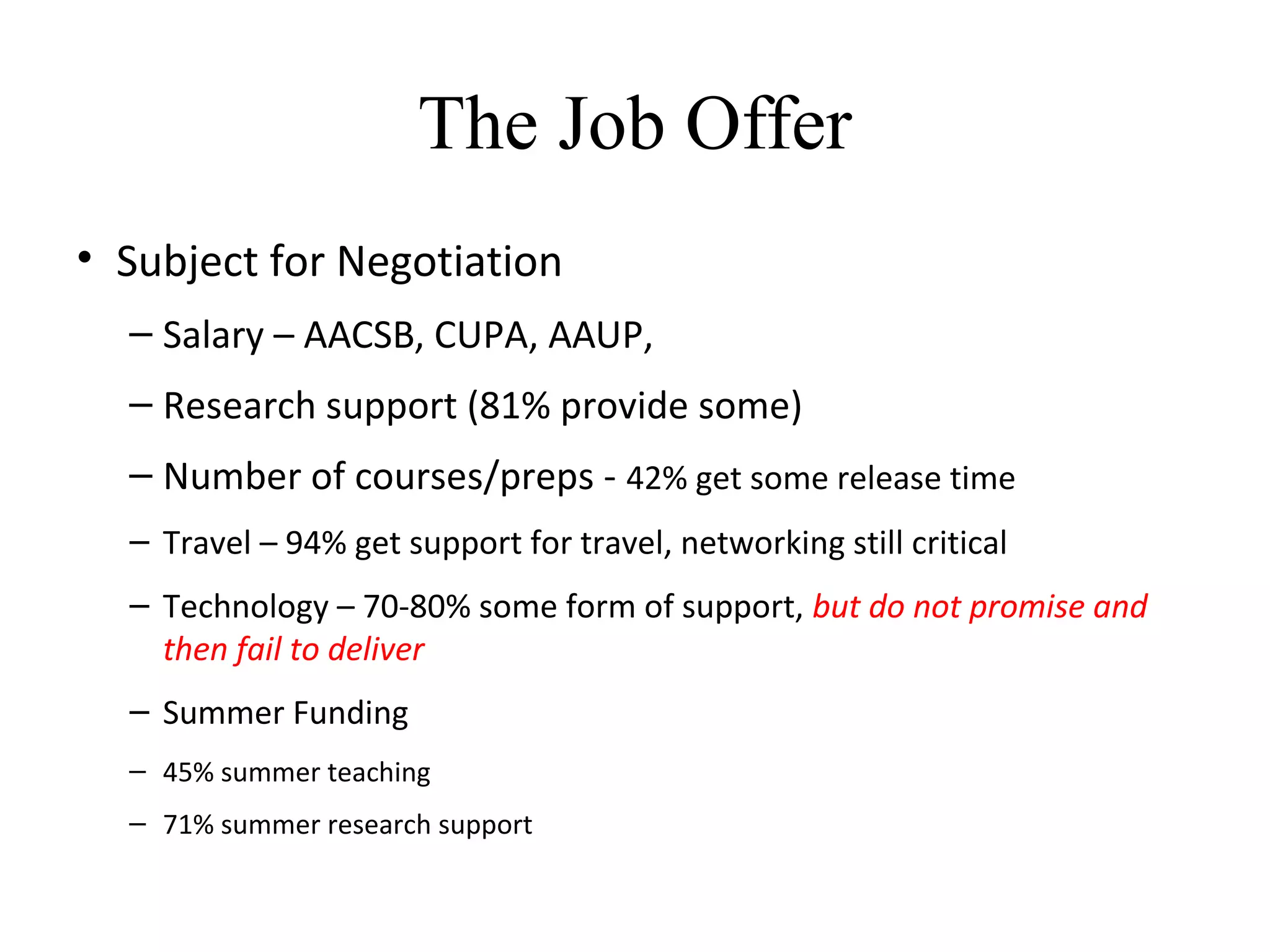 The Job Offer
• Subject for Negotiation
– Salary – AACSB, CUPA, AAUP,
– Research support (81% provide some)
– Number of courses/preps - 42% get some release time
– Travel – 94% get support for travel, networking still critical
– Technology – 70-80% some form of support, but do not promise and
then fail to deliver
– Summer Funding
– 45% summer teaching
– 71% summer research support
 