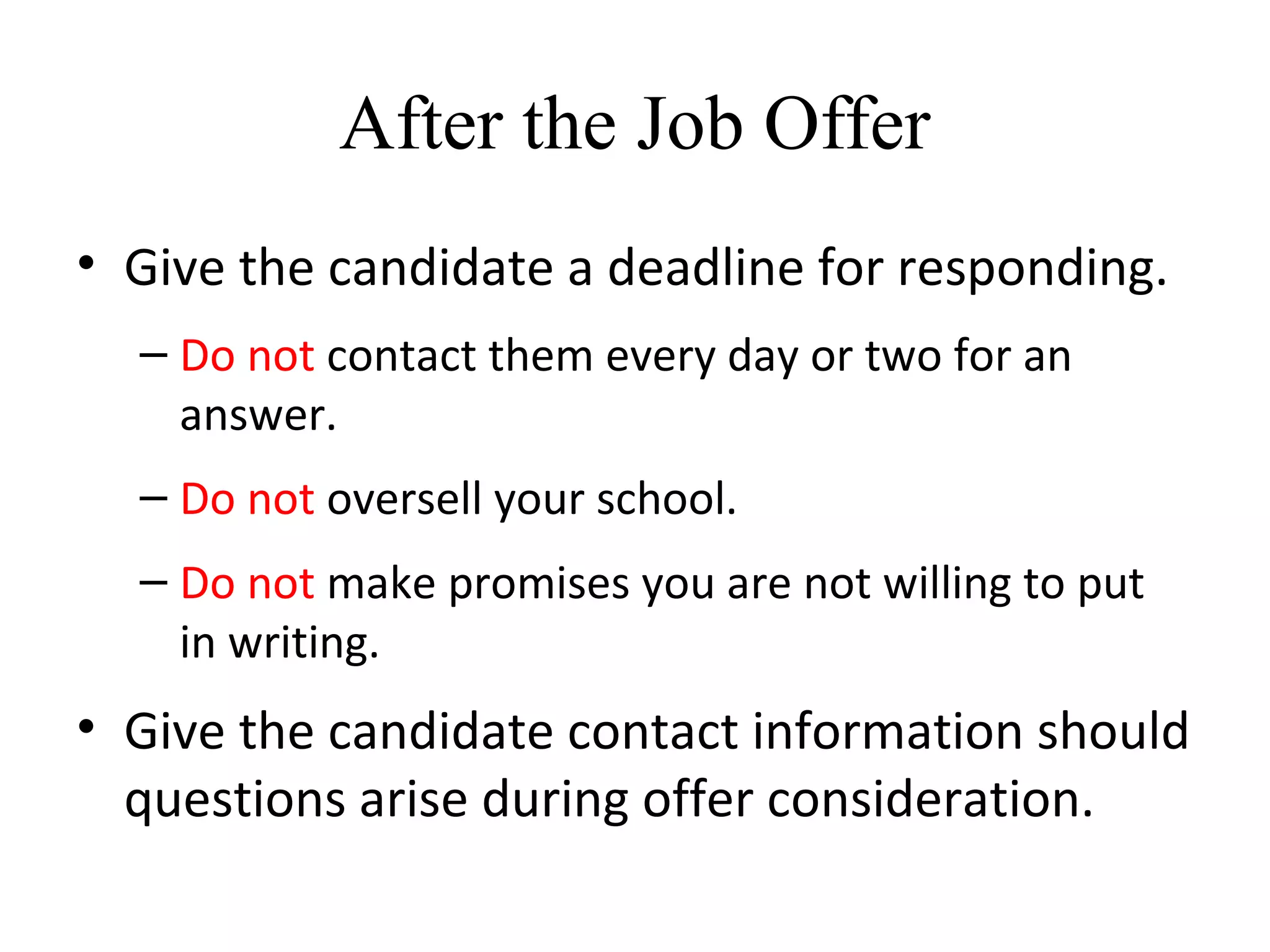 After the Job Offer
• Give the candidate a deadline for responding.
– Do not contact them every day or two for an
answer.
– Do not oversell your school.
– Do not make promises you are not willing to put
in writing.
• Give the candidate contact information should
questions arise during offer consideration.
 