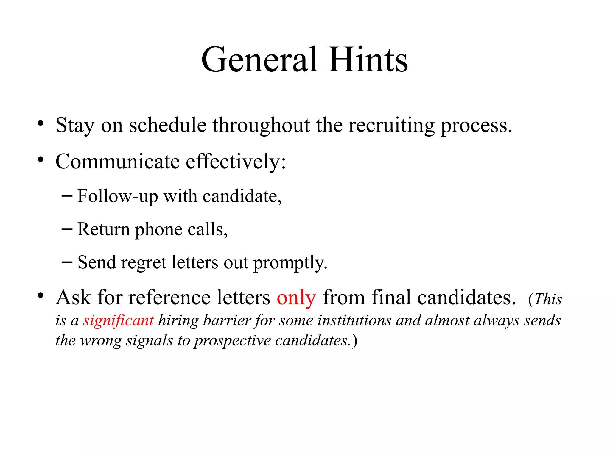 General Hints
• Stay on schedule throughout the recruiting process.
• Communicate effectively:
– Follow-up with candidate,
– Return phone calls,
– Send regret letters out promptly.
• Ask for reference letters only from final candidates. (This
is a significant hiring barrier for some institutions and almost always sends
the wrong signals to prospective candidates.)
 