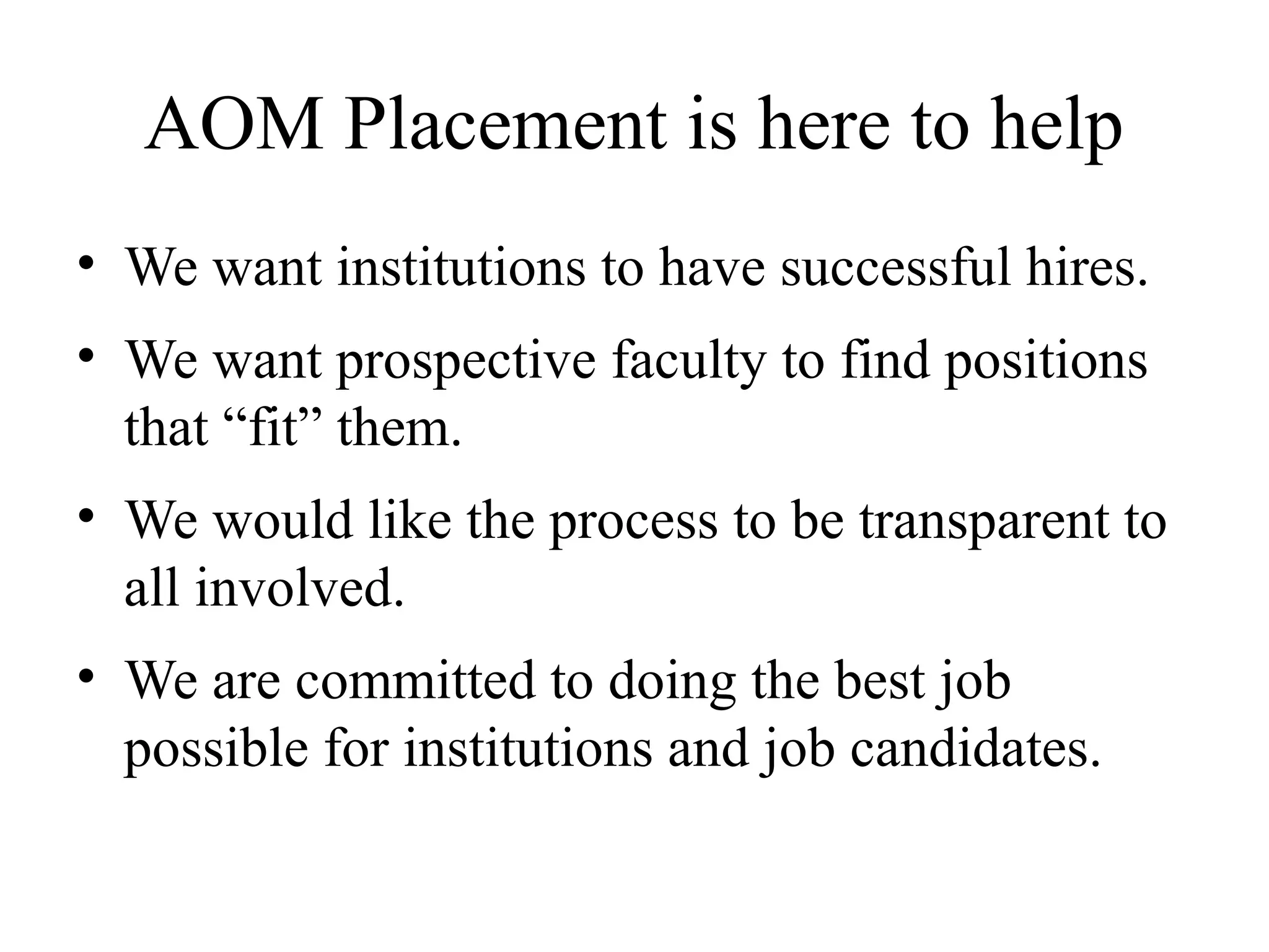 AOM Placement is here to help
• We want institutions to have successful hires.
• We want prospective faculty to find positions
that “fit” them.
• We would like the process to be transparent to
all involved.
• We are committed to doing the best job
possible for institutions and job candidates.
 