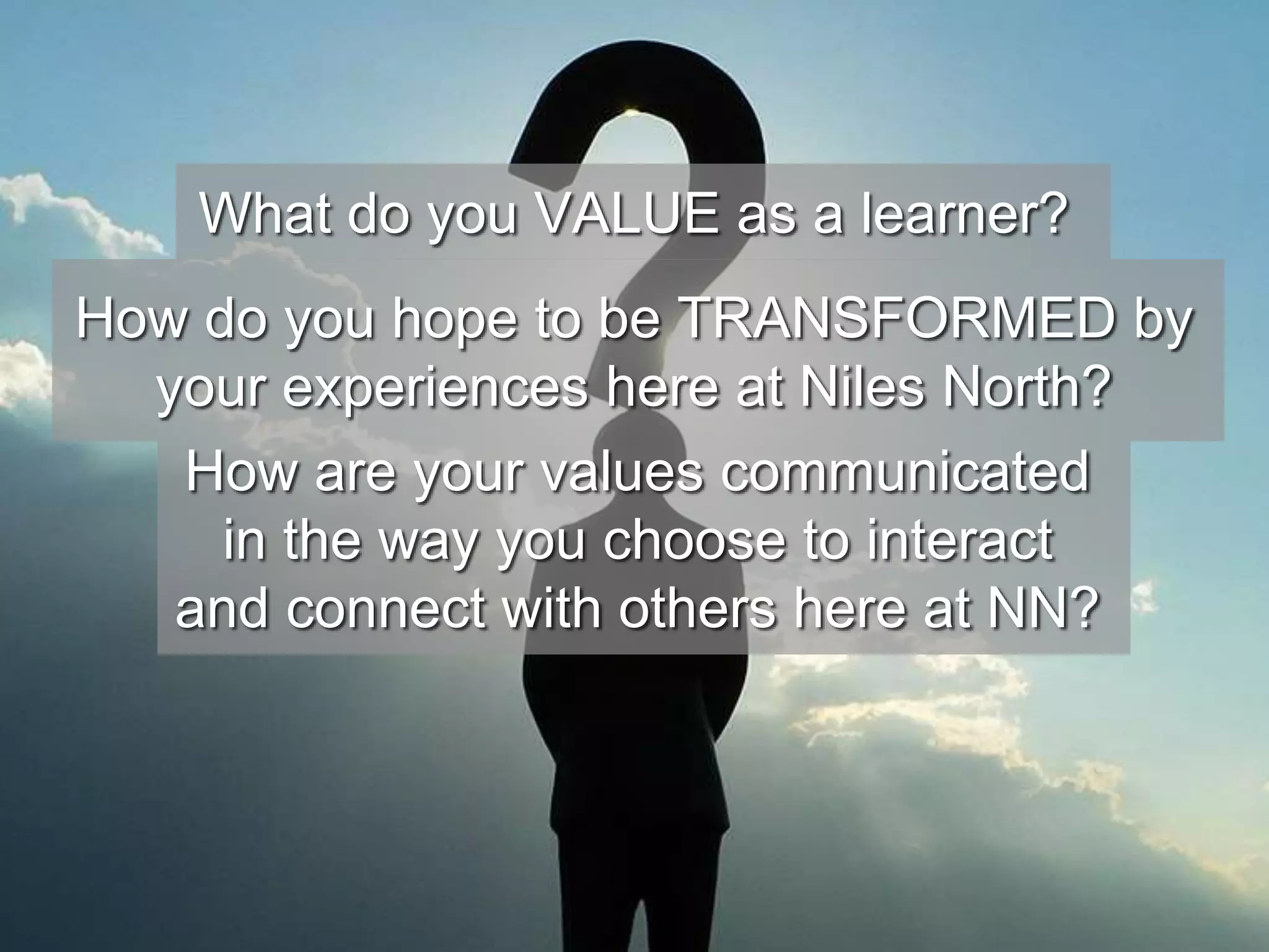 What do you VALUE as a learner? 
How do you hope to be TRANSFORMED by 
your experiences here at Niles North? 
How are your values communicated 
in the way you choose to interact 
and connect with others here at NN? 
 