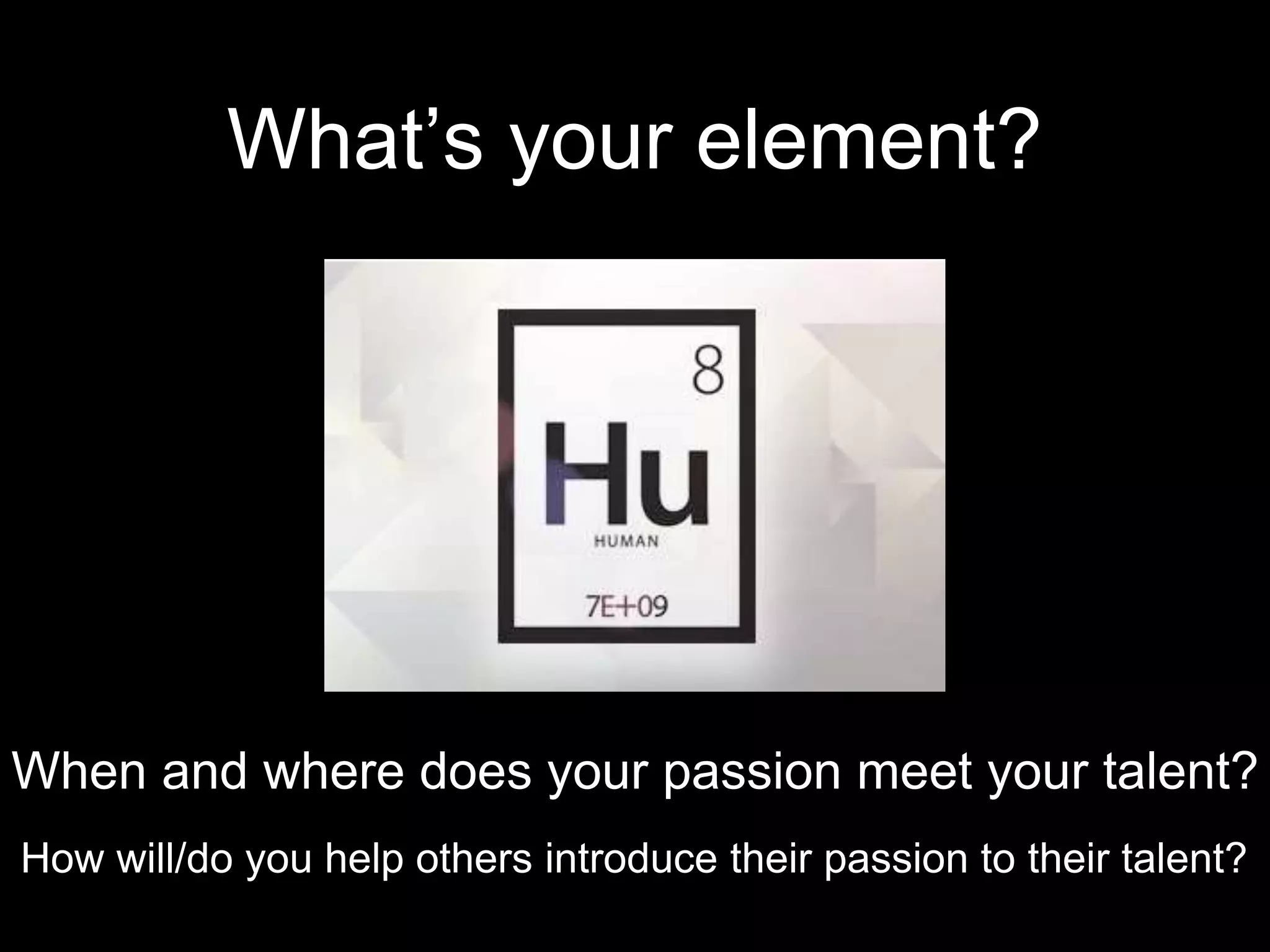 What’s your element? 
When and where does your passion meet your talent? 
How will/do you help others introduce their passion to their talent? 
 