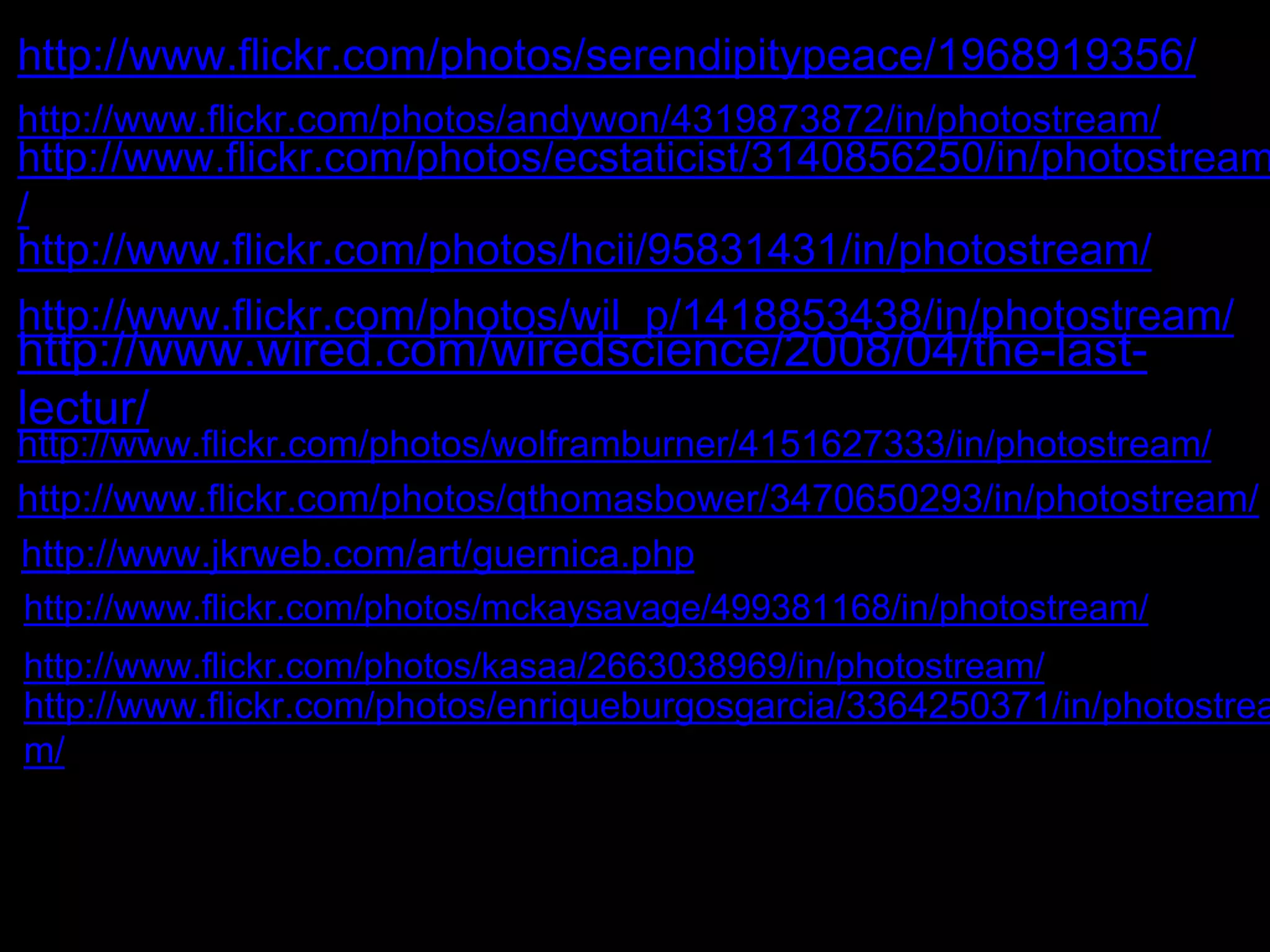 http://www.flickr.com/photos/serendipitypeace/1968919356/ 
http://www.flickr.com/photos/andywon/4319873872/in/photostream/ 
http://www.flickr.com/photos/ecstaticist/3140856250/in/photostream 
/ 
http://www.flickr.com/photos/hcii/95831431/in/photostream/ 
http://www.flickr.com/photos/wil_p/1418853438/in/photostream/ 
http://www.wired.com/wiredscience/2008/04/the-last-lectur/ 
http://www.flickr.com/photos/wolframburner/4151627333/in/photostream/ 
http://www.flickr.com/photos/qthomasbower/3470650293/in/photostream/ 
http://www.jkrweb.com/art/guernica.php 
http://www.flickr.com/photos/mckaysavage/499381168/in/photostream/ 
http://www.flickr.com/photos/kasaa/2663038969/in/photostream/ 
http://www.flickr.com/photos/enriqueburgosgarcia/3364250371/in/photostrea 
m/ 
 