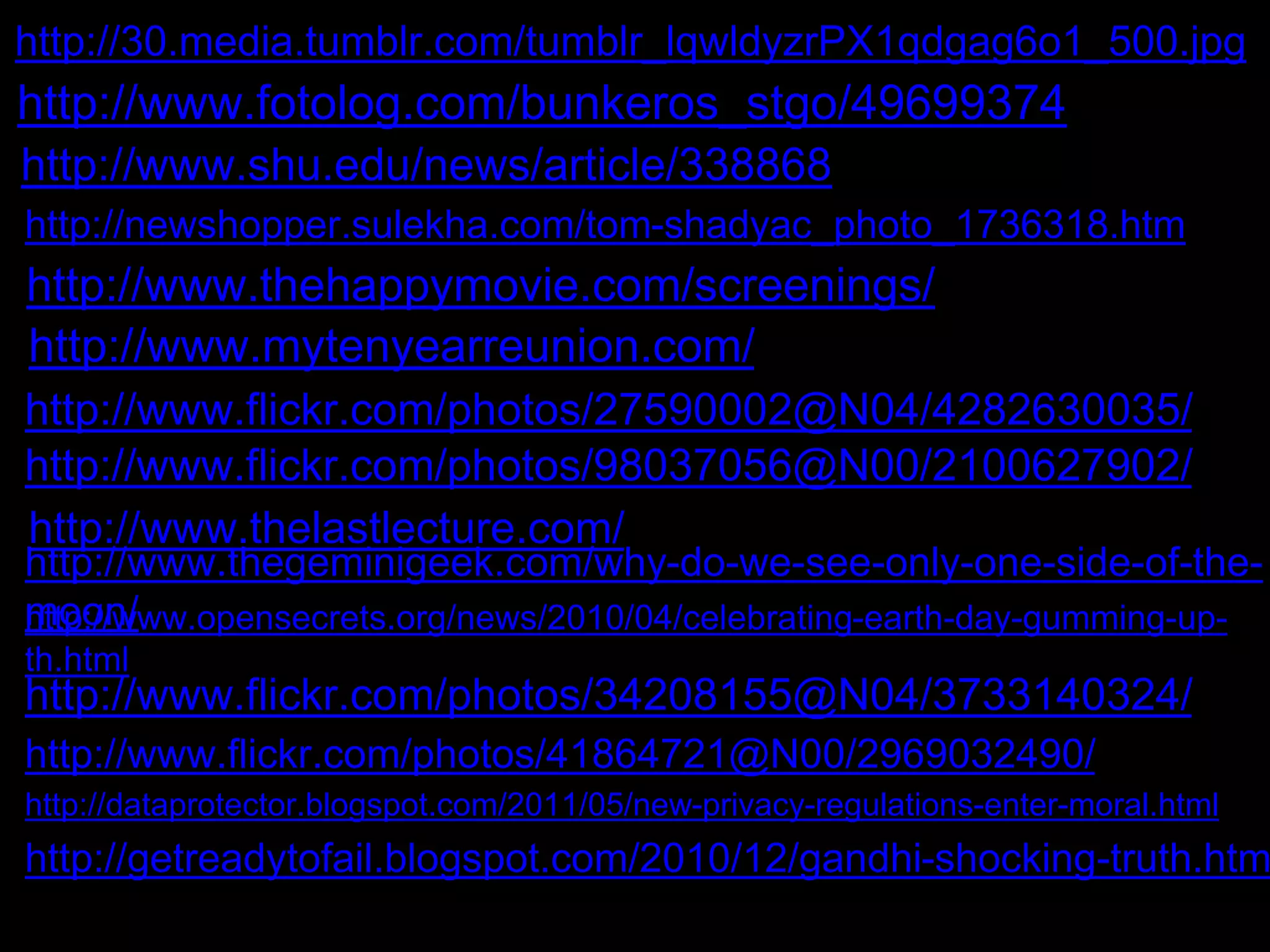 http://30.media.tumblr.com/tumblr_lqwldyzrPX1qdgag6o1_500.jpg 
http://www.fotolog.com/bunkeros_stgo/49699374 
http://www.shu.edu/news/article/338868 
http://newshopper.sulekha.com/tom-shadyac_photo_1736318.htm 
http://www.thehappymovie.com/screenings/ 
http://www.mytenyearreunion.com/ 
http://www.flickr.com/photos/27590002@N04/4282630035/ 
http://www.flickr.com/photos/98037056@N00/2100627902/ 
http://www.thelastlecture.com/ 
http://www.thegeminigeek.com/why-do-we-see-only-one-side-of-the-hmttopo:// 
nw/ww.opensecrets.org/news/2010/04/celebrating-earth-day-gumming-up-th. 
html 
http://www.flickr.com/photos/34208155@N04/3733140324/ 
http://www.flickr.com/photos/41864721@N00/2969032490/ 
http://dataprotector.blogspot.com/2011/05/new-privacy-regulations-enter-moral.html 
http://getreadytofail.blogspot.com/2010/12/gandhi-shocking-truth.html 
 