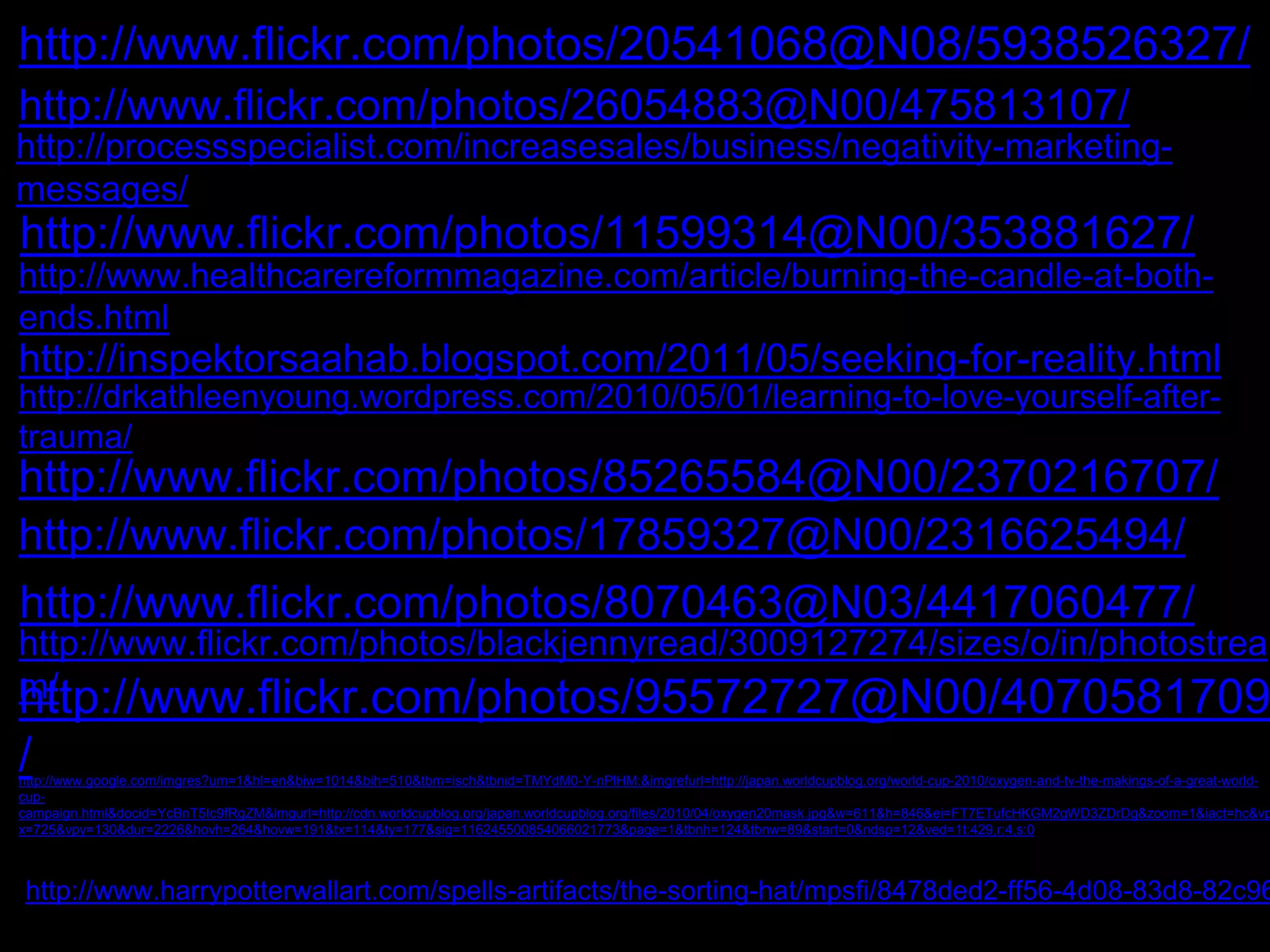 http://www.flickr.com/photos/20541068@N08/5938526327/ 
http://www.flickr.com/photos/26054883@N00/475813107/ 
http://processspecialist.com/increasesales/business/negativity-marketing-messages/ 
http://www.flickr.com/photos/11599314@N00/353881627/ 
http://www.healthcarereformmagazine.com/article/burning-the-candle-at-both-ends. 
html 
http://inspektorsaahab.blogspot.com/2011/05/seeking-for-reality.html 
http://drkathleenyoung.wordpress.com/2010/05/01/learning-to-love-yourself-after-trauma/ 
http://www.flickr.com/photos/85265584@N00/2370216707/ 
http://www.flickr.com/photos/17859327@N00/2316625494/ 
http://www.flickr.com/photos/8070463@N03/4417060477/ 
http://www.flickr.com/photos/blackjennyread/3009127274/sizes/o/in/photostrea 
hmt/tp://www.flickr.com/photos/95572727@N00/4070581709 
/ 
http://www.google.com/imgres?um=1&hl=en&biw=1014&bih=510&tbm=isch&tbnid=TMYdM0-Y-nPlHM:&imgrefurl=http://japan.worldcupblog.org/world-cup-2010/oxygen-and-tv-the-makings-of-a-great-world-cup-campaign. 
html&docid=YcBnT5Ic9fRgZM&imgurl=http://cdn.worldcupblog.org/japan.worldcupblog.org/files/2010/04/oxygen20mask.jpg&w=611&h=846&ei=FT7ETufcHKGM2gWD3ZDrDg&zoom=1&iact=hc&vp 
x=725&vpy=130&dur=2226&hovh=264&hovw=191&tx=114&ty=177&sig=116245500854066021773&page=1&tbnh=124&tbnw=89&start=0&ndsp=12&ved=1t:429,r:4,s:0 
http://www.harrypotterwallart.com/spells-artifacts/the-sorting-hat/mpsfi/8478ded2-ff56-4d08-83d8-82c96ff84e12 
 
