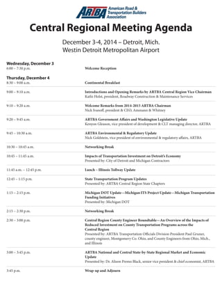 Central Regional Meeting Agenda 
December 3-4, 2014 – Detroit, Mich. | Westin Detroit Metropolitan Airport 
Wednesday, December 3 
6:00 – 7:30 p.m. Welcome Reception 
Thursday, December 4 
8:30 – 9:00 a.m. Continental Breakfast 
9:00 – 9:10 a.m. Introductions and Opening Remarks by ARTBA Central Region Vice Chairman Kathi Holst, president, Roadway Construction & Maintenance Services 
9:10 – 9:20 a.m. Welcome Remarks from 2014-2015 ARTBA Chairman 
N 
ick Ivanoff, president & CEO, Ammann & Whitney 
9:20 – 9:45 a.m. ARTBA Government Affairs and Washington Legislative Update 
K 
enyon Gleason, vice president of development & CLT managing director, ARTBA 
9:45 – 10:30 a.m. Impacts of Transportation Investment on Detroit’s Economy 
P 
resented by: Tony Kratofil, region engineer, Michigan DOT 
10:30 – 10:45 a.m. Networking Break 
10:45 – 11:30 a.m. State Transportation Program Updates 
P 
resented by: Mike Nystrom, executive vice president, Michigan Infrastructure Transportation Association; Chris Runyan, president, Ohio Contractors Association; Mike Sturino, president & CEO, Illinois Road & Transportation Builders Association; Tim Worke, director, transportation and highway division, AGC of Minnesota; 
Pat Goss, executive director, Wisconsin Transportation Builders Association; and Leonard Toenjes, president, AGC of St. Louis 
11:30 a.m. – 12:30 p.m. Lunch – Illinois Tollway Update 
Kristi Lafleur, executive director 
12:30 – 1:15 p.m. ARTBA Environmental & Regulatory Update 
N 
ick Goldstein, vice president of environmental & regulatory affairs, ARTBA 
1:15 – 2:00 p.m. Michigan DOT Update—Michigan ITS Project Update—Michigan Transportation Funding Initiatives 
P 
resented by: Collin Castle, connected vehicle manager, Michigan DOT 
2:00 – 2:15 p.m. Networking Break 
2:15 – 3:00 p.m. Central Region County Engineer Roundtable—An Overview of the Impacts of 
Reduced Investment on County Transportation Programs across the Central Region 
P 
resented by: ARTBA Transportation Officials Division President Paul Gruner, county engineer, Montgomery Co., Ohio; Tim Zahrn, county engineer, Sangamon Co., Illinois; Mark Zimmerman, county engineer, Seneca Co., Ohio; and Joseph Michalsky, county engineer, Jackson Co., Michigan 
3:00 – 3:45 p.m. ARTBA National and Central State-by-State Regional Market and Economic 
Update 
P 
resented by: Dr. Alison Premo Black, senior vice president & chief economist, ARTBA 
3:45 p.m. Wrap-up and Adjourn 
