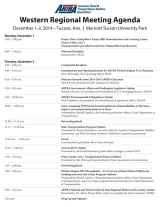 Western Regional Meeting Agenda 
December 1-2, 2014 – Tucson, Ariz. | Marriott Tucson University Park 
Monday, December 1 
1:00 – 5:00 p.m. Project Tour: Caterpillar’s Tinaja Hills Demonstration and Learning Center (Green Valley, Ariz.) 
(Transportation provided to and from Tinaja Hills from Marriott) 
6:00 – 7:30 p.m. Welcome Reception 
Sponsored by: HCSS 
Tuesday, December 2 
8:30 – 9:00 a.m. Continental Breakfast 
9:00 – 9:10 a.m. Introductions and Opening Remarks by ARTBA Western Region Vice Chairman Steve McGough, chief operating officer, HCSS 
9:10 – 9:20 a.m. Welcome Remarks from 2014-2015 ARTBA Chairman 
N 
ick Ivanoff, president & CEO, Ammann & Whitney 
9:20 – 9:45 a.m. ARTBA Government Affairs and Washington Legislative Update 
K 
enyon Gleason, vice president of development & CLT managing director, ARTBA 
9:45 – 10:30 a.m. ARTBA Environmental & Regulatory Update 
N 
ick Goldstein, vice president of environmental & regulatory affairs, ARTBA 
10:30 – 11:00 a.m. Texas: Assigning FHWA’s Environmental Review Responsibilities to the State— impacts on transportation projects in Texas 
Presented by: Russell Zapalac, chief planning and project officer, Texas Department of Transportation 
11:00 – 11:15 a.m. Networking Break 
11:15 – 11:45 a.m. State Transportation Program Updates 
P 
resented by: Ramon Gaanderse, executive director, Arizona Transportation Builders Association, and Paul Von Berg, Southern California Contractors Association 
11:45 a.m. – 12:45 p.m. Lunch 
Scott Haywood, president, Move Texas Forward 
12:45 – 1:30 p.m. Arizona DOT Update 
P 
resented by: Bruce Bartholomew, public affairs manager, Arizona DOT 
1:30 – 1:45 p.m. Pima County, Ariz.: Transportation Project Outlook 
Presented by: Jim DeGrood, deputy director, Pima Association of Governments 
1:45 – 2:00 p.m. Networking Break 
2:00 – 3:00 p.m. Western Region DOT Roundtable—An Overview of State Political Efforts for Funding Increases and a State Program Outlook 
Presented by: Russell Zapalac, chief planning and project officer, Texas DOT, 
Cory Pope, program development director, Utah DOT, and 
Michael Friel, budget director, New Mexico DOT 
3:00 – 3:45 p.m. ARTBA National and Western State-by-State Regional Market and Economic Update 
P 
resented by: Dr. Alison Premo Black, senior vice president & chief economist, ARTBA 
3:45 p.m. Wrap-up and Adjourn 