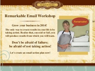 Remarkable Email Workshop
The only way to create results in your life is by
taking action. Realize that, succeed or fail, you
will produce results from which you will learn.	

!
Don’t be afraid of failure; 	

be afraid of not taking action!	

!
Let’s create an email action plan now!
Grow your business in 2014!
Remarkable Retailer
Remarkable! bl
 