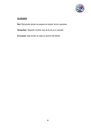 30
GLOSARIO
Bol: Recipiente donde se prepara la mezcla de los cupcakes
Quequitos: Segundo nombre que se le da a un cupcake
Encuesta: Hoja donde se sabe la opinión del cliente
 