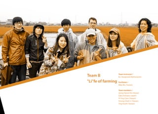 Team B
"Li"fe of farming
Team Instructor /
B.J. Hengeveld (Netherlands)
Facilitator /
Mike Wu (Taiwan)
Team members /
Jeong-Hyeon Kim (Korea)
Gaku Komatsu (Japan)
Yi-Ying Chen (Taiwan)
Hsiung-Chieh Li (Taiwan)
Ting Hsueh (Taiwan)
 