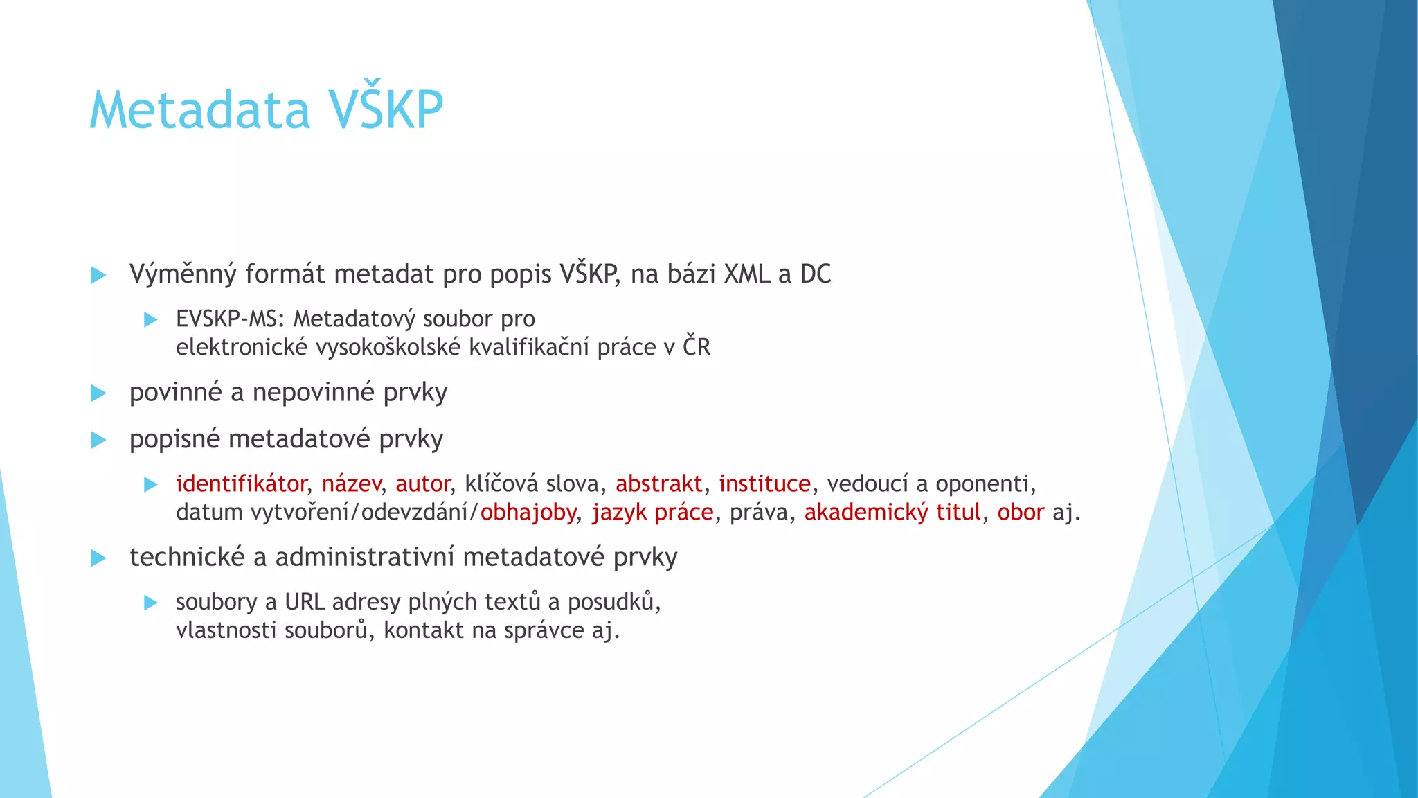 Metadata VŠKP 
 Výměnný formát metadat pro popis VŠKP, na bázi XML a DC 
 EVSKP-MS: Metadatový soubor pro 
elektronické vysokoškolské kvalifikační práce v ČR 
 povinné a nepovinné prvky 
 popisné metadatové prvky 
 identifikátor, název, autor, klíčová slova, abstrakt, instituce, vedoucí a oponenti, 
datum vytvoření/odevzdání/obhajoby, jazyk práce, práva, akademický titul, obor aj. 
 technické a administrativní metadatové prvky 
 soubory a URL adresy plných textů a posudků, 
vlastnosti souborů, kontakt na správce aj. 
 