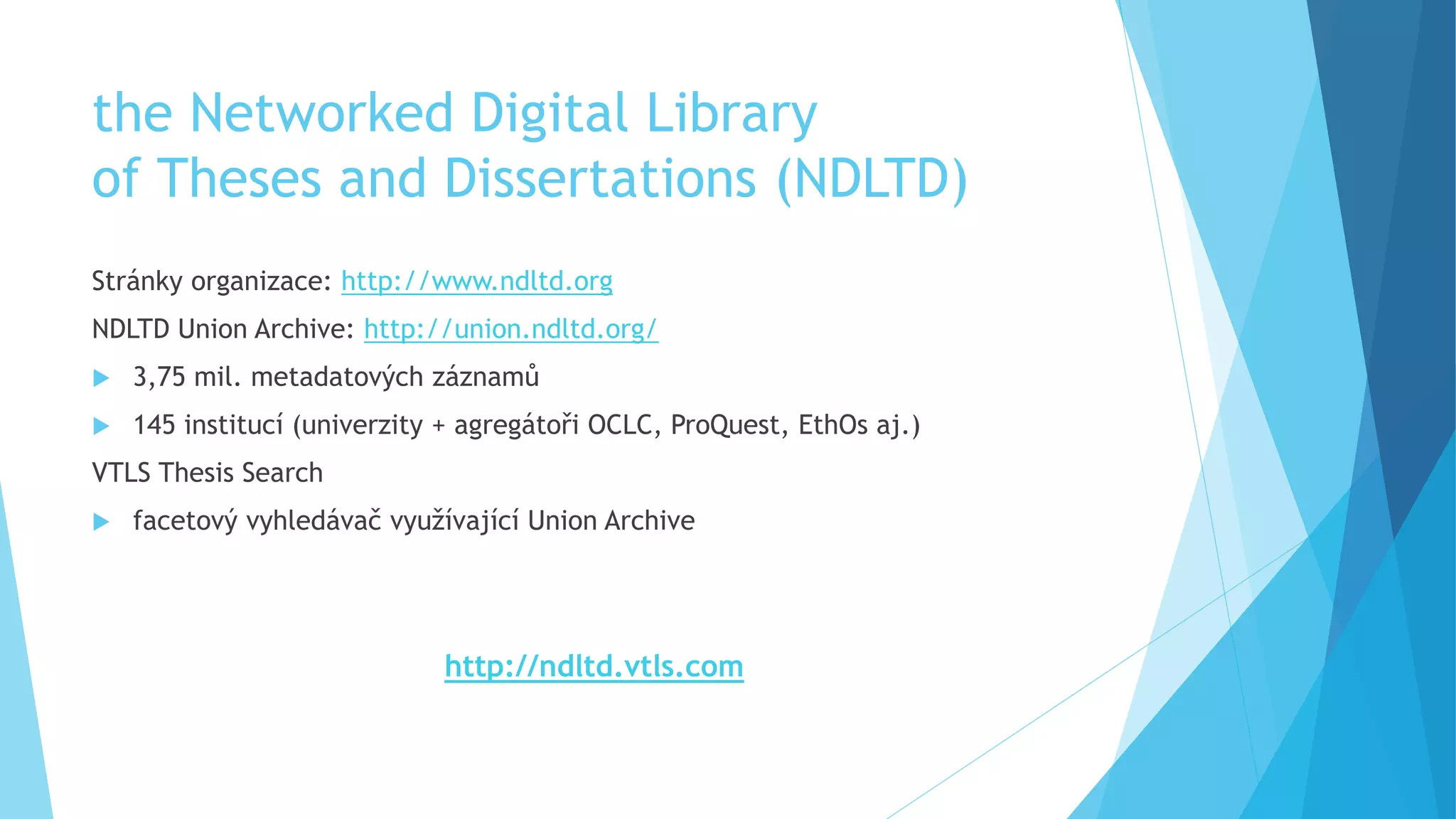 the Networked Digital Library 
of Theses and Dissertations (NDLTD) 
Stránky organizace: http://www.ndltd.org 
NDLTD Union Archive: http://union.ndltd.org/ 
 3,75 mil. metadatových záznamů 
 145 institucí (univerzity + agregátoři OCLC, ProQuest, EthOs aj.) 
VTLS Thesis Search 
 facetový vyhledávač využívající Union Archive 
http://ndltd.vtls.com 
 