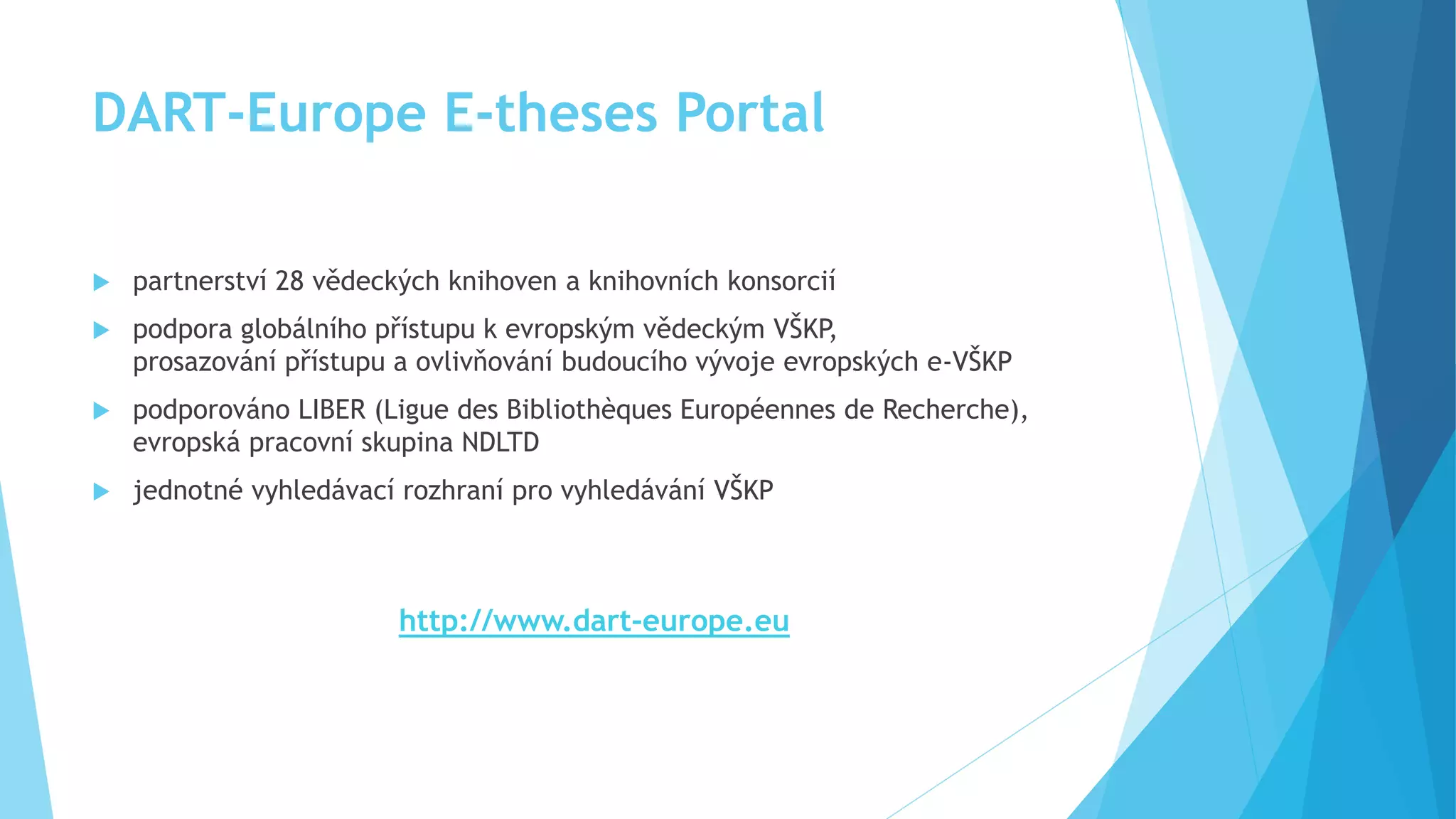 DART-Europe E-theses Portal 
 partnerství 28 vědeckých knihoven a knihovních konsorcií 
 podpora globálního přístupu k evropským vědeckým VŠKP, 
prosazování přístupu a ovlivňování budoucího vývoje evropských e-VŠKP 
 podporováno LIBER (Ligue des Bibliothèques Européennes de Recherche), 
evropská pracovní skupina NDLTD 
 jednotné vyhledávací rozhraní pro vyhledávání VŠKP 
http://www.dart-europe.eu 
 