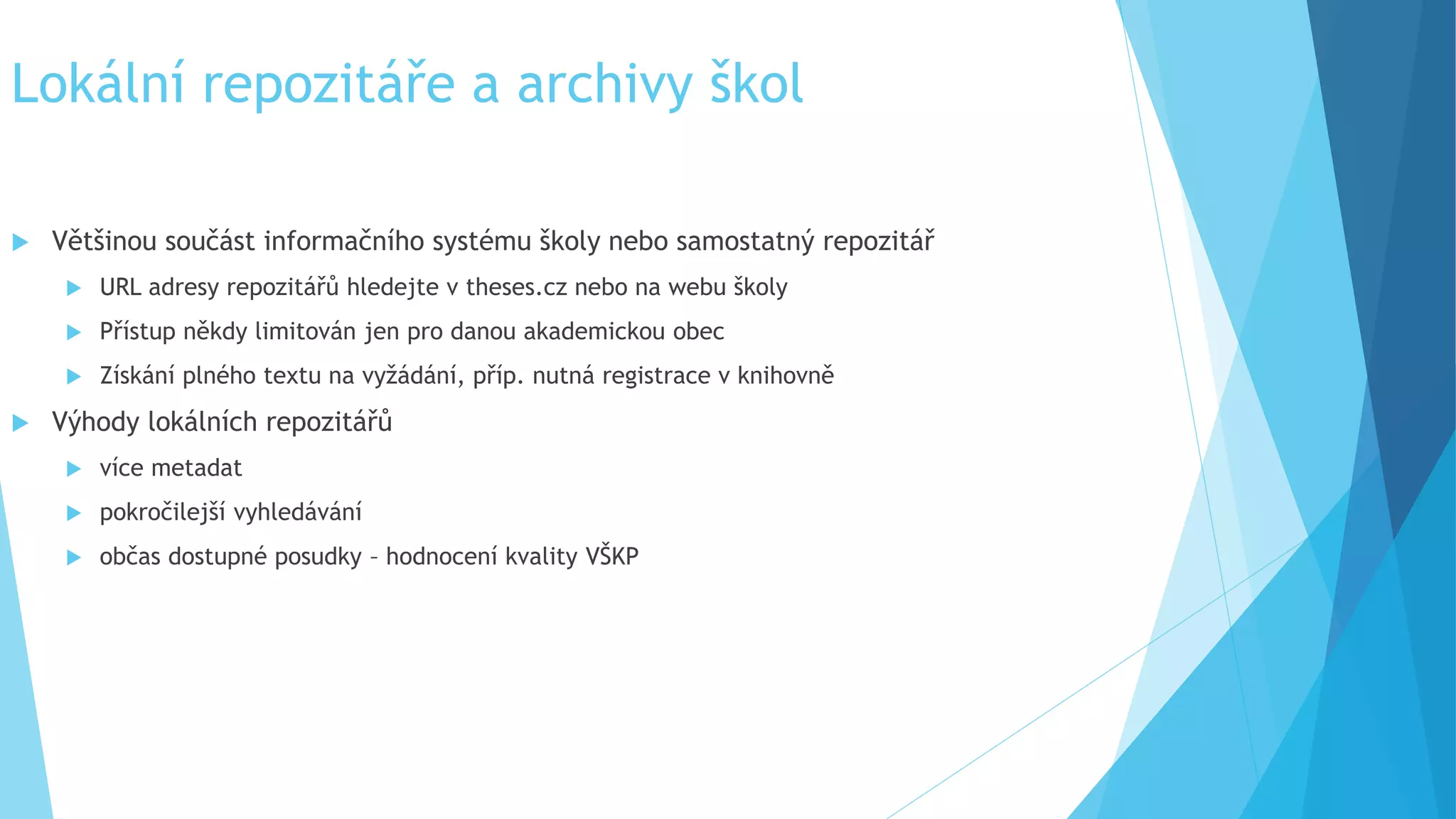 Lokální repozitáře a archivy škol 
 Většinou součást informačního systému školy nebo samostatný repozitář 
 URL adresy repozitářů hledejte v theses.cz nebo na webu školy 
 Přístup někdy limitován jen pro danou akademickou obec 
 Získání plného textu na vyžádání, příp. nutná registrace v knihovně 
 Výhody lokálních repozitářů 
 více metadat 
 pokročilejší vyhledávání 
 občas dostupné posudky – hodnocení kvality VŠKP 
 