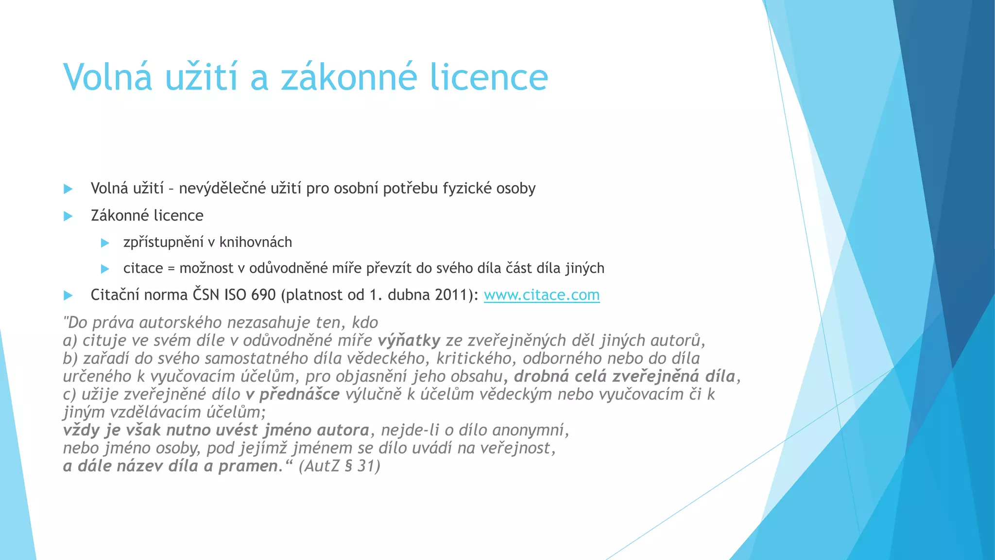 Volná užití a zákonné licence 
 Volná užití – nevýdělečné užití pro osobní potřebu fyzické osoby 
 Zákonné licence 
 zpřístupnění v knihovnách 
 citace = možnost v odůvodněné míře převzít do svého díla část díla jiných 
 Citační norma ČSN ISO 690 (platnost od 1. dubna 2011): www.citace.com 
"Do práva autorského nezasahuje ten, kdo 
a) cituje ve svém díle v odůvodněné míře výňatky ze zveřejněných děl jiných autorů, 
b) zařadí do svého samostatného díla vědeckého, kritického, odborného nebo do díla 
určeného k vyučovacím účelům, pro objasnění jeho obsahu, drobná celá zveřejněná díla, 
c) užije zveřejněné dílo v přednášce výlučně k účelům vědeckým nebo vyučovacím či k 
jiným vzdělávacím účelům; 
vždy je však nutno uvést jméno autora, nejde-li o dílo anonymní, 
nebo jméno osoby, pod jejímž jménem se dílo uvádí na veřejnost, 
a dále název díla a pramen.“ (AutZ § 31) 
 