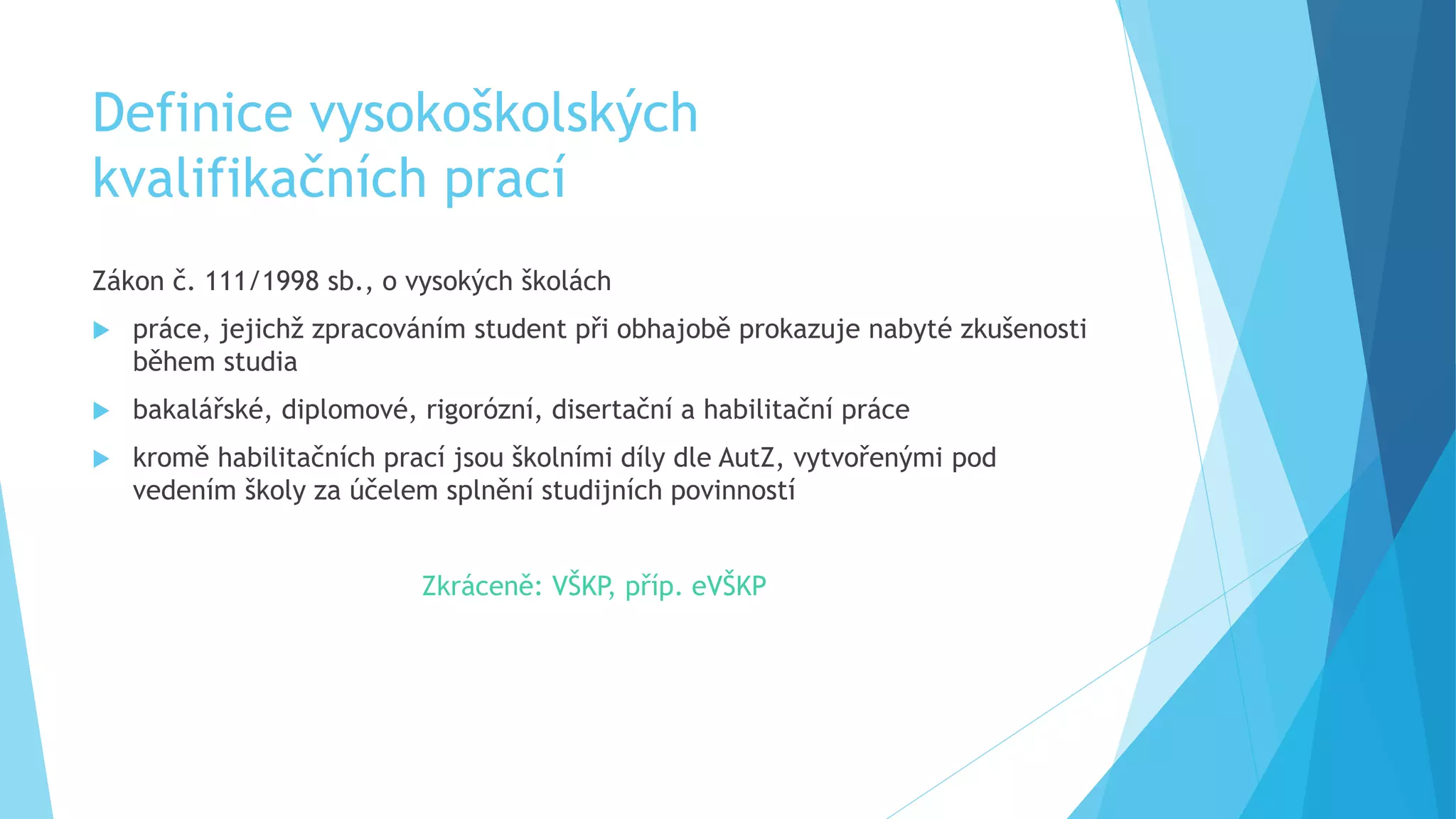 Definice vysokoškolských 
kvalifikačních prací 
Zákon č. 111/1998 sb., o vysokých školách 
 práce, jejichž zpracováním student při obhajobě prokazuje nabyté zkušenosti 
během studia 
 bakalářské, diplomové, rigorózní, disertační a habilitační práce 
 kromě habilitačních prací jsou školními díly dle AutZ, vytvořenými pod 
vedením školy za účelem splnění studijních povinností 
Zkráceně: VŠKP, příp. eVŠKP 
 