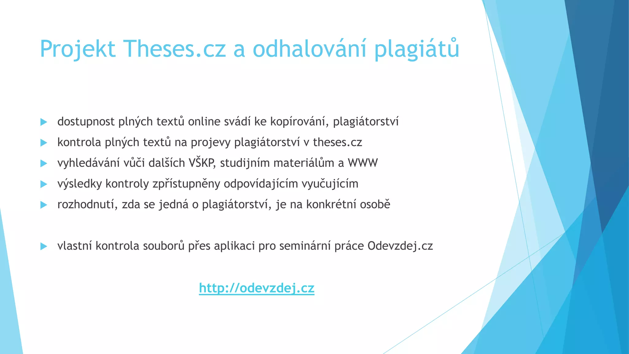 Projekt Theses.cz a odhalování plagiátů 
 dostupnost plných textů online svádí ke kopírování, plagiátorství 
 kontrola plných textů na projevy plagiátorství v theses.cz 
 vyhledávání vůči dalších VŠKP, studijním materiálům a WWW 
 výsledky kontroly zpřístupněny odpovídajícím vyučujícím 
 rozhodnutí, zda se jedná o plagiátorství, je na konkrétní osobě 
 vlastní kontrola souborů přes aplikaci pro seminární práce Odevzdej.cz 
http://odevzdej.cz 
 