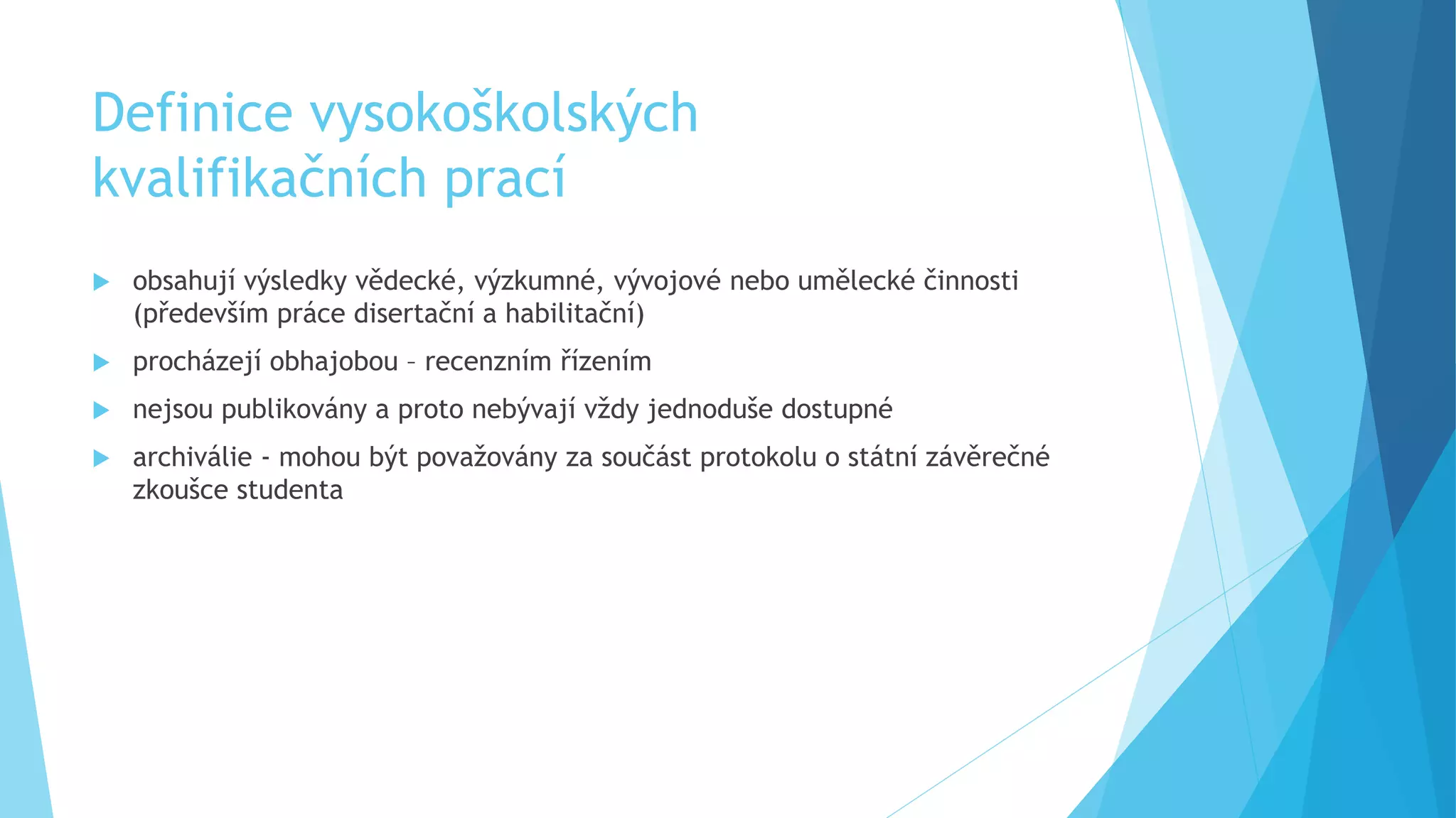 Definice vysokoškolských 
kvalifikačních prací 
 obsahují výsledky vědecké, výzkumné, vývojové nebo umělecké činnosti 
(především práce disertační a habilitační) 
 procházejí obhajobou – recenzním řízením 
 nejsou publikovány a proto nebývají vždy jednoduše dostupné 
 archiválie - mohou být považovány za součást protokolu o státní závěrečné 
zkoušce studenta 
 