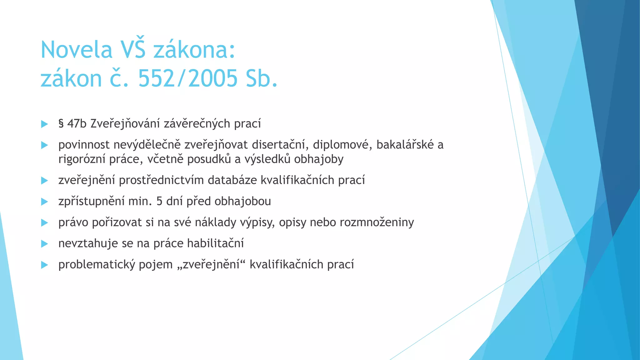 Novela VŠ zákona: 
zákon č. 552/2005 Sb. 
 § 47b Zveřejňování závěrečných prací 
 povinnost nevýdělečně zveřejňovat disertační, diplomové, bakalářské a 
rigorózní práce, včetně posudků a výsledků obhajoby 
 zveřejnění prostřednictvím databáze kvalifikačních prací 
 zpřístupnění min. 5 dní před obhajobou 
 právo pořizovat si na své náklady výpisy, opisy nebo rozmnoženiny 
 nevztahuje se na práce habilitační 
 problematický pojem „zveřejnění“ kvalifikačních prací 
 