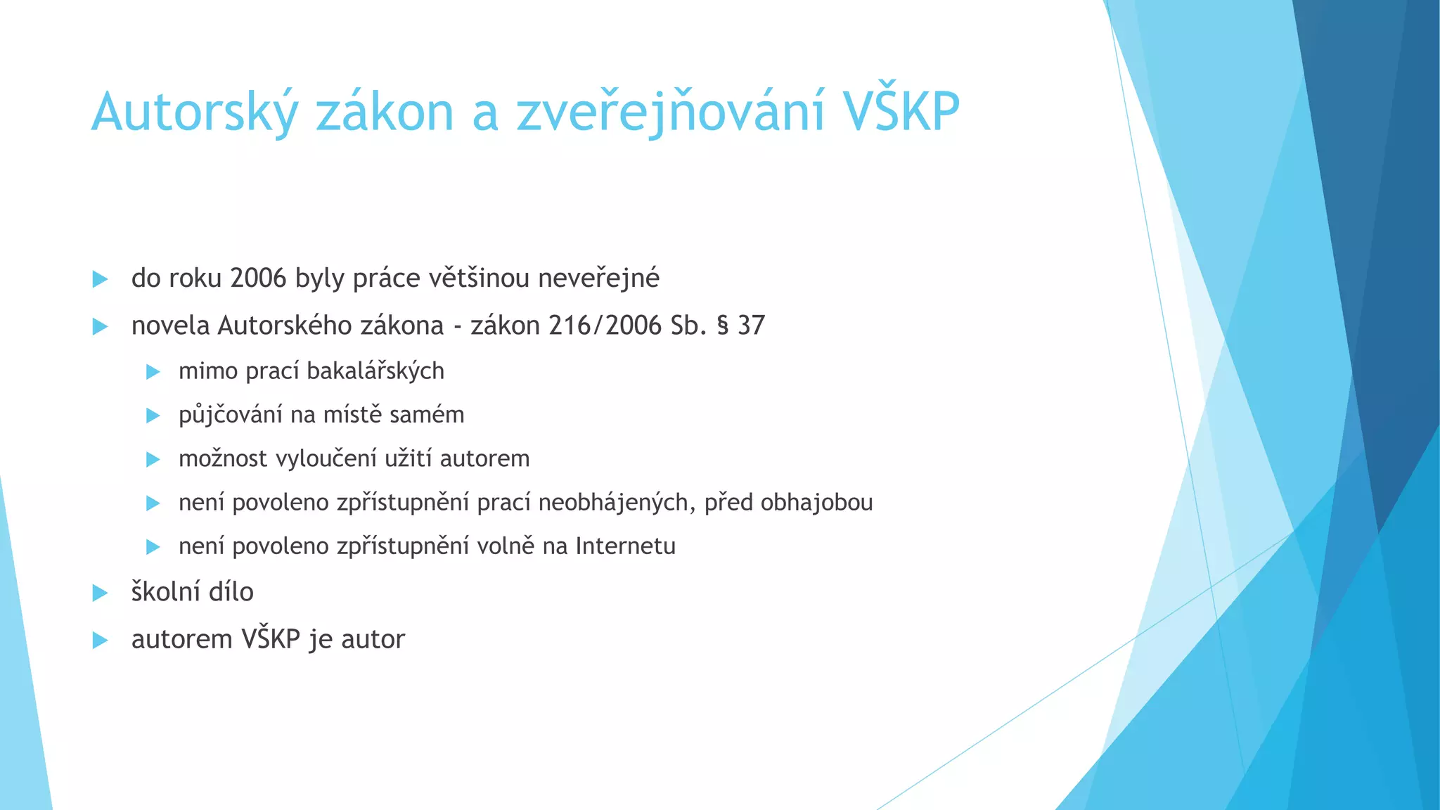 Autorský zákon a zveřejňování VŠKP 
 do roku 2006 byly práce většinou neveřejné 
 novela Autorského zákona - zákon 216/2006 Sb. § 37 
 mimo prací bakalářských 
 půjčování na místě samém 
 možnost vyloučení užití autorem 
 není povoleno zpřístupnění prací neobhájených, před obhajobou 
 není povoleno zpřístupnění volně na Internetu 
 školní dílo 
 autorem VŠKP je autor 
 