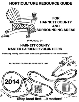 HORTICULTURE RESOURCE GUIDE

FOR
HARNETT COUNTY
AND
SURROUNDING AREAS
PRODUCED BY

HARNETT COUNTY
MASTER GARDENER VOLUNTEERS
Promoting healthy landscapes, productive gardens and a safe environment

PROMOTING GREENER LAWNS SINCE 1997

2014
Shop local first….it matters!

Tell Our Advertisers You Saw Their Listing in the 2014 Harnett County Horticulture Resource Guide

 