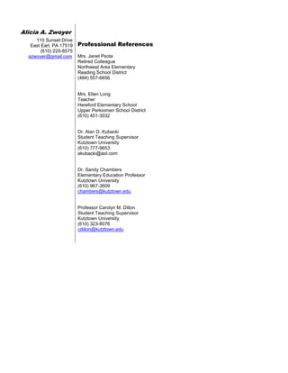 Alicia A. Zwoyer
110 Sunset Drive
East Earl, PA 17519
(610) 220-8575
azwoyer@gmail.com
Professional References
Mrs. Janet Psota
Retired Colleague
Northwest Area Elementary
Reading School District
(484) 557-6656
Mrs. Ellen Long
Teacher
Hereford Elementary School
Upper Perkiomen School District
(610) 451-3032
Dr. Alan D. Kubacki
Student Teaching Supervisor
Kutztown University
(610) 777-9653
akubacki@aol.com
Dr. Sandy Chambers
Elementary Education Professor
Kutztown University
(610) 967-3609
chambers@kutztown.edu
Professor Carolyn M. Dillon
Student Teaching Supervisor
Kutztown University
(610) 323-8076
cdillon@kutztown.edu
 
