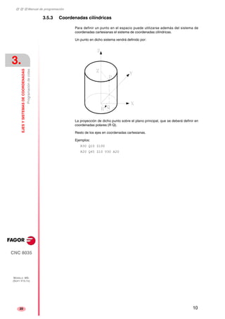 ‡ ‡ ‡ Manual de programación 
3. 
EJES Y SISTEMAS DE COORDENADAS 
Programación de cotas 
CNC 8035 
MODELO ·MS· 
(SOFT V15.1X) 
20 
3.5.3 Coordenadas cilíndricas 
Para definir un punto en el espacio puede utilizarse además del sistema de 
coordenadas cartesianas el sistema de coordenadas cilíndricas. 
Un punto en dicho sistema vendrá definido por: 
La proyección de dicho punto sobre el plano principal, que se deberá definir en 
coordenadas polares (R Q). 
Resto de los ejes en coordenadas cartesianas. 
Ejemplos: 
R30 Q10 Z100 
R20 Q45 Z10 V30 A20 
10 
 