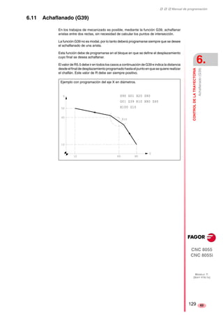 ‡ ‡ ‡ Manual de programación 
CONTROL DE LA TRAYECTORIA 
6. 
Achaflanado (G39) 
CNC 8055 
CNC 8055i 
MODELO ·T· 
(SOFT V16.1X) 
63 
6.11 Achaflanado (G39) 
En los trabajos de mecanizado es posible, mediante la función G39, achaflanar 
aristas entre dos rectas, sin necesidad de calcular los puntos de intersección. 
La función G39 no es modal, por lo tanto deberá programarse siempre que se desee 
el achaflanado de una arista. 
Esta función debe de programarse en el bloque en que se define el desplazamiento 
cuyo final se desea achaflanar. 
El valor de R5.5 debe ir en todos los casos a continuación de G39 e indica la distancia 
desde el final de desplazamiento programado hasta el punto en que se quiere realizar 
el chaflán. Este valor de R debe ser siempre positivo. 
Ejemplo con programación del eje X en diámetros. 
G90 G01 X20 Z80 
G01 G39 R10 X80 Z60 
X100 Z10 
129 
 