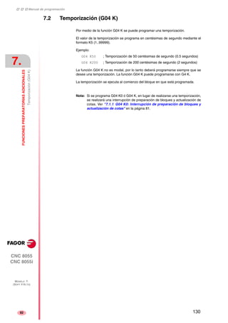 ‡ ‡ ‡ Manual de programación 
7. 
FUNCIONES PREPARATORIAS ADICIONALES 
Temporización (G04 K) 
CNC 8055 
CNC 8055i 
MODELO ·T· 
(SOFT V16.1X) 
82 
7.2 Temporización (G04 K) 
Por medio de la función G04 K se puede programar una temporización. 
El valor de la temporización se programa en centésimas de segundo mediante el 
formato K5 (1..99999). 
Ejemplo: 
G04 K50 ; Temporización de 50 centésimas de segundo (0.5 segundos) 
G04 K200 ; Temporización de 200 centésimas de segundo (2 segundos) 
La función G04 K no es modal, por lo tanto deberá programarse siempre que se 
desee una temporización. La función G04 K puede programarse con G4 K. 
La temporización se ejecuta al comienzo del bloque en que está programada. 
Nota: Si se programa G04 K0 ó G04 K, en lugar de realizarse una temporización, 
se realizará una interrupción de preparación de bloques y actualización de 
cotas. Ver "7.1.1 G04 K0: Interrupción de preparación de bloques y 
actualización de cotas" en la página 81. 
130 
 