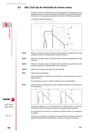 ‡ ‡ ‡ Manual de programación 
9. 
CICLOS FIJOS 
G82. Ciclo fijo de refrentado de tramos rectos 
CNC 8055 
CNC 8055i 
MODELO ·T· 
(SOFT V16.1X) 
146 
9.5 G82. Ciclo fijo de refrentado de tramos rectos 
Este ciclo realiza el refrentado del tramo programado, manteniendo el paso 
especificado entre las sucesivas pasadas de refrentado. El ciclo permite seleccionar 
si realizará o no una pasada de acabado tras finalizar el refrentado programado. 
La estructura básica del bloque es: 
G82 X Z Q R C D L M F H 
X±5.5 Define la cota según el eje X, del punto inicial del perfil. Se programará en cotas 
absolutas y según las unidades activas, radios o diámetros. 
Z±5.5 Define la cota según el eje Z, del punto inicial del perfil. Se programará en cotas 
absolutas. 
Q±5.5 Define la cota según el eje X, del punto final del perfil. Se programará en cotas 
absolutas y según las unidades activas, radios o diámetros. 
R±5.5 Define la cota según el eje Z, del punto final del perfil. 
C5.5 Define el paso de refrentado. 
Todo el refrentado se realiza con el mismo paso, siendo éste igual o inferior al 
programado (C). 
Si se programa con valor 0, el CNC visualizará el error correspondiente. 
D 5.5 Define la distancia de seguridad a la que se efectúa el retroceso de la herramienta 
en cada pasada. 
Cuando se programa D con un valor distinto de 0, la cuchilla realiza un movimiento 
de retirada a 45º hasta alcanzar la distancia de seguridad (figura izquierda). 
Si se programa D con el valor 0, la trayectoria de salida coincide con la trayectoria 
de entrada. 
Cuando no se programa el parámetro D la retirada de la herramienta se efectúa 
siguiendo el perfil hasta la pasada anterior, distancia C (figura de la derecha). 
143 
 