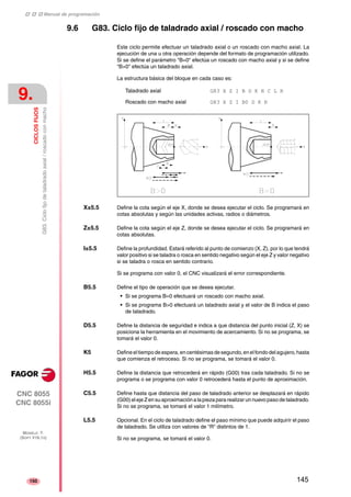 ‡ ‡ ‡ Manual de programación 
9. 
CICLOS FIJOS 
G83. Ciclo fijo de taladrado axial / roscado con macho 
CNC 8055 
CNC 8055i 
MODELO ·T· 
(SOFT V16.1X) 
150 
9.6 G83. Ciclo fijo de taladrado axial / roscado con macho 
Este ciclo permite efectuar un taladrado axial o un roscado con macho axial. La 
ejecución de una u otra operación depende del formato de programación utilizado. 
Si se define el parámetro "B=0" efectúa un roscado con macho axial y si se define 
"B>0" efectúa un taladrado axial. 
La estructura básica del bloque en cada caso es: 
Taladrado axial G83 X Z I B D K H C L R 
Roscado con macho axial G83 X Z I B0 D K R 
X±5.5 Define la cota según el eje X, donde se desea ejecutar el ciclo. Se programará en 
cotas absolutas y según las unidades activas, radios o diámetros. 
Z±5.5 Define la cota según el eje Z, donde se desea ejecutar el ciclo. Se programará en 
cotas absolutas. 
I±5.5 Define la profundidad. Estará referido al punto de comienzo (X, Z), por lo que tendrá 
valor positivo si se taladra o rosca en sentido negativo según el eje Z y valor negativo 
si se taladra o rosca en sentido contrario. 
Si se programa con valor 0, el CNC visualizará el error correspondiente. 
B5.5 Define el tipo de operación que se desea ejecutar. 
• Si se programa B=0 efectuará un roscado con macho axial. 
• Si se programa B>0 efectuará un taladrado axial y el valor de B indica el paso 
de taladrado. 
D5.5 Define la distancia de seguridad e indica a que distancia del punto inicial (Z, X) se 
posiciona la herramienta en el movimiento de acercamiento. Si no se programa, se 
tomará el valor 0. 
K5 Define el tiempo de espera, en centésimas de segundo, en el fondo del agujero, hasta 
que comienza el retroceso. Si no se programa, se tomará el valor 0. 
H5.5 Define la distancia que retrocederá en rápido (G00) tras cada taladrado. Si no se 
programa o se programa con valor 0 retrocederá hasta el punto de aproximación. 
C5.5 Define hasta que distancia del paso de taladrado anterior se desplazará en rápido 
(G00) el eje Z en su aproximación a la pieza para realizar un nuevo paso de taladrado. 
Si no se programa, se tomará el valor 1 milímetro. 
L5.5 Opcional. En el ciclo de taladrado define el paso mínimo que puede adquirir el paso 
de taladrado. Se utiliza con valores de "R" distintos de 1. 
Si no se programa, se tomará el valor 0. 
145 
 