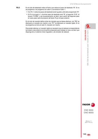 ‡ ‡ ‡ Manual de programación 
CICLOS FIJOS 
9. 
G83. Ciclo fijo de taladrado axial / roscado con macho 
CNC 8055 
CNC 8055i 
MODELO ·T· 
(SOFT V16.1X) 
151 
R5.5 En el ciclo de taladrado indica el factor que reduce el paso de taladrado "B". Si no 
se programa o se programa con valor 0, se tomará el valor 1. 
• Con R=1, todos los pasos de taladrado serán iguales y del valor programado "B". 
• Si R no es igual a 1, el primer paso de taladrado será "B", el segundo "R B", el 
tercero "R (RB)", y así sucesivamente, es decir, que a partir del segundo paso 
el nuevo paso será el producto del factor R por el paso anterior. 
En el ciclo de roscado define el tipo de roscado que se desea efectuar, con "R0" se 
efectuará un roscado con macho y con "R1" se efectuará un roscado rígido. Si no 
se programa se toma el valor 0, roscado con macho. 
Para poder efectuar un roscado rígido es necesario que el cabezal correspondiente 
(principal o secundario) se encuentre preparado para trabajar en lazo, es decir que 
disponga de un sistema motor-regulador y de encóder de cabezal. 
146 
 