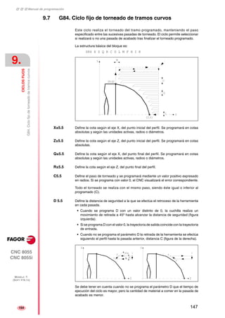 ‡ ‡ ‡ Manual de programación 
9. 
CICLOS FIJOS 
G84. Ciclo fijo de torneado de tramos curvos 
CNC 8055 
CNC 8055i 
MODELO ·T· 
(SOFT V16.1X) 
154 
9.7 G84. Ciclo fijo de torneado de tramos curvos 
Este ciclo realiza el torneado del tramo programado, manteniendo el paso 
especificado entre las sucesivas pasadas de torneado. El ciclo permite seleccionar 
si realizará o no una pasada de acabado tras finalizar el torneado programado. 
La estructura básica del bloque es: 
G84 X Z Q R C D L M F H I K 
X±5.5 Define la cota según el eje X, del punto inicial del perfil. Se programará en cotas 
absolutas y según las unidades activas, radios o diámetros. 
Z±5.5 Define la cota según el eje Z, del punto inicial del perfil. Se programará en cotas 
absolutas. 
Q±5.5 Define la cota según el eje X, del punto final del perfil. Se programará en cotas 
absolutas y según las unidades activas, radios o diámetros. 
R±5.5 Define la cota según el eje Z, del punto final del perfil. 
C5.5 Define el paso de torneado y se programará mediante un valor positivo expresado 
en radios. Si se programa con valor 0, el CNC visualizará el error correspondiente. 
Todo el torneado se realiza con el mismo paso, siendo éste igual o inferior al 
programado (C). 
D 5.5 Define la distancia de seguridad a la que se efectúa el retroceso de la herramienta 
en cada pasada. 
• Cuando se programa D con un valor distinto de 0, la cuchilla realiza un 
movimiento de retirada a 45º hasta alcanzar la distancia de seguridad (figura 
izquierda). 
• Si se programa D con el valor 0, la trayectoria de salida coincide con la trayectoria 
de entrada. 
• Cuando no se programa el parámetro D la retirada de la herramienta se efectúa 
siguiendo el perfil hasta la pasada anterior, distancia C (figura de la derecha). 
Se debe tener en cuenta cuando no se programa el parámetro D que el tiempo de 
ejecución del ciclo es mayor, pero la cantidad de material a comer en la pasada de 
acabado es menor. 
147 
 