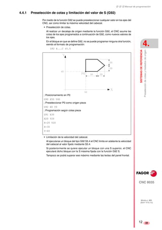 ‡ ‡ ‡ Manual de programación 
SISTEMAS DE REFERENCIA 
4. 
Preselección de cotas y traslados de origen 
CNC 8035 
MODELO ·MS· 
(SOFT V15.1X) 
29 
4.4.1 Preselección de cotas y limitación del valor de S (G92) 
Por medio de la función G92 se puede preseleccionar cualquier valor en los ejes del 
CNC, así como limitar la máxima velocidad del cabezal. 
• Preselección de cotas. 
Al realizar un decalaje de origen mediante la función G92, el CNC asume las 
cotas de los ejes programados a continuación de G92, como nuevos valores de 
los ejes. 
En el bloque en que se define G92, no se puede programar ninguna otra función, 
siendo el formato de programación: 
G92 X...C ±5.5 
; Posicionamiento en P0 
G90 X50 Y40 
; Preseleccionar P0 como origen pieza 
G92 X0 Y0 
; Programación según cotas pieza 
G91 X30 
X20 Y20 
X-20 Y20 
X-30 
Y-40 
• Limitación de la velocidad del cabezal. 
Al ejecutarse un bloque del tipo G92 S5.4 el CNC limita en adelante la velocidad 
del cabezal al valor fijado mediante S5.4. 
Si posteriormente se quiere ejecutar un bloque con una S superior, el CNC 
ejecutará dicho bloque con la S máxima fijada con la función G92 S. 
Tampoco se podrá superar ese máximo mediante las teclas del panel frontal. 
12 
 