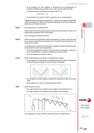‡ ‡ ‡ Manual de programación 
CICLOS FIJOS 
9. 
G86. Ciclo fijo de roscado longitudinal 
CNC 8055 
CNC 8055i 
MODELO ·T· 
(SOFT V16.1X) 
163 
• Si se programa con valor negativo, el incremento de la profundización se 
mantiene constante entre pasadas, con un valor igual al programado (B). 
De esta forma las profundizaciones, según el eje X, son: 
B,2B,3B,4B,…nB 
• Si se programa con valor 0, el CNC visualizará el error correspondiente. 
Independientemente del signo asignado a "B", cuando la última pasada de desbaste 
(antes del acabado) es inferior a la cantidad programada, el ciclo fijo realizará una 
pasada igual al material sobrante. 
E±5.5 Está relacionado con el parámetro B. 
Indica el valor mínimo que puede alcanzar el paso de profundización cuando se ha 
programado el parámetro B con valor positivo. 
Si no se programa se tomará el valor 0. 
D±5.5 Define la distancia de seguridad e indica a que distancia, en el eje X, del punto inicial 
de la rosca se posiciona la herramienta en el movimiento de acercamiento. Se 
programará en radios. 
La vuelta al punto inicial tras cada pasada de roscado se realiza manteniendo esta 
misma distancia (D) del tramo programado. 
• Si el valor programado es positivo, este movimiento de retroceso se realiza en 
arista matada (G05) y si el valor es negativo en arista viva (G07). 
• Si no se programa, se tomará el valor 0. 
L±5.5 Define la demasía para el acabado y se programará en radios. 
• Si se programa con valor positivo, la pasada de acabado se realiza manteniendo 
el mismo ángulo de entrada "A" que el resto de las pasadas. 
• Si se programa con valor negativo, la pasada de acabado se realiza con entrada 
radial. 
• Si se programa con valor 0 se repite la pasada anterior. 
C5.5 Define el paso de rosca. 
• Con signo positivo si se programa el paso según la inclinación del cono. 
• Con signo negativo si se programa el paso según el eje asociado. 
Si se programa con valor 0, el CNC visualizará el error correspondiente. 
152 
 