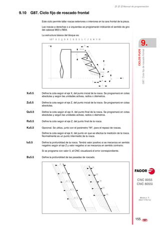 ‡ ‡ ‡ Manual de programación 
CICLOS FIJOS 
9. 
G87. Ciclo fijo de roscado frontal 
CNC 8055 
CNC 8055i 
MODELO ·T· 
(SOFT V16.1X) 
167 
9.10 G87. Ciclo fijo de roscado frontal 
Este ciclo permite tallar roscas exteriores o interiores en la cara frontal de la pieza. 
Las roscas a derechas o a izquierdas se programarán indicando el sentido de giro 
del cabezal M03 o M04. 
La estructura básica del bloque es: 
G87 X Z Q R K I B E D L C J A W V M 
X±5.5 Define la cota según el eje X, del punto inicial de la rosca. Se programará en cotas 
absolutas y según las unidades activas, radios o diámetros. 
Z±5.5 Define la cota según el eje Z, del punto inicial de la rosca. Se programará en cotas 
absolutas. 
Q±5.5 Define la cota según el eje X, del punto final de la rosca. Se programará en cotas 
absolutas y según las unidades activas, radios o diámetros. 
R±5.5 Define la cota según el eje Z, del punto final de la rosca. 
K±5.5 Opcional. Se utiliza, junto con el parámetro "W", para el repaso de roscas. 
Define la cota según el eje X, del punto en que se efectúa la medición de la rosca. 
Normalmente es un punto intermedio de la rosca. 
I±5.5 Define la profundidad de la rosca. Tendrá valor positivo si se mecaniza en sentido 
negativo según el eje Z y valor negativo si se mecaniza en sentido contrario. 
Si se programa con valor 0, el CNC visualizará el error correspondiente. 
B±5.5 Define la profundidad de las pasadas de roscado. 
155 
 